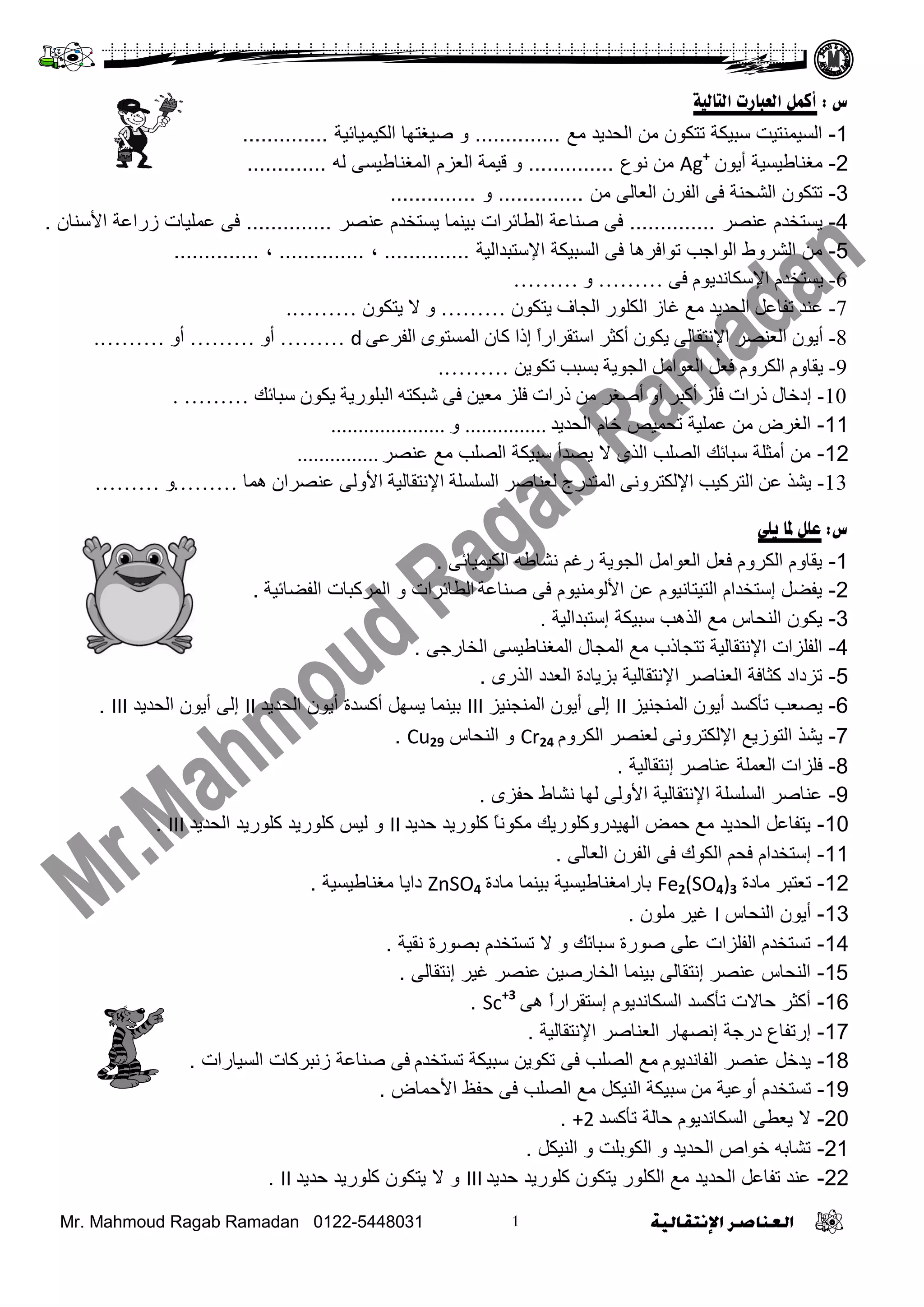 Mr. Mahmoud Ragab Ramadan 0122-5448031
‫س‬:‫أكول‬‫التبليت‬ ‫العببسث‬
1-‫ِغ‬ ‫اٌؾذيذ‬ ِٓ ْ‫رزىى‬ ‫عجيىخ‬ ‫اٌغيّٕزيذ‬..............‫اٌىيّيبئيخ‬ ‫طيغزهب‬ ‫و‬..............
2-ْ‫أيى‬ ‫ِغٕبؿيغيخ‬Ag+
‫ٔىع‬ ِٓ..............‫ٌه‬ ً‫اٌّغٕبؿيغ‬ َ‫اٌؼض‬ ‫ليّخ‬ ‫و‬.............
3-ِٓ ًٌ‫اٌؼب‬ ْ‫اٌفش‬ ً‫ف‬ ‫اٌشؾٕخ‬ ْ‫رزىى‬..............‫و‬..............
4-‫ػٕظش‬ َ‫يغزخذ‬..............‫ػٕظش‬ َ‫يغزخذ‬ ‫ثيّٕب‬ ‫اٌـبئشاد‬ ‫طٕبػخ‬ ً‫ف‬..............ْ‫األعٕب‬ ‫صساػخ‬ ‫ػٍّيبد‬ ً‫ف‬.
5-‫اإلعزجذاٌيخ‬ ‫اٌغجيىخ‬ ً‫ف‬ ‫رىافشهب‬ ‫اٌىاعت‬ ‫اٌششوؽ‬ ِٓ..............،..............،..............
6-ٝ‫ف‬ َٛ‫اإلعىأذي‬ َ‫يغرخذ‬………ٚ………
7-ْٛ‫يرى‬ ‫اٌداف‬ ‫اٌىٍٛس‬ ‫غاص‬ ‫ِغ‬ ‫اٌسذيذ‬ ً‫ذفاػ‬ ‫ػٕذ‬………ْٛ‫يرى‬ ‫ال‬ ٚ……….
8-ٝ‫اٌفشػ‬ ٜٛ‫اٌّغر‬ ْ‫وا‬ ‫إرا‬ ً‫ا‬‫اعرمشاس‬ ‫أوثش‬ ْٛ‫يى‬ ٌٝ‫اإلٔرما‬ ‫اٌؼٕظش‬ ْٛ‫أي‬d………ٚ‫أ‬………ٚ‫أ‬……….
9-ٓ‫ذىٛي‬ ‫تغثة‬ ‫اٌدٛيح‬ ًِ‫اٌؼٛا‬ ً‫فؼ‬ َٚ‫اٌىش‬ َٚ‫يما‬……….
10-‫عثائه‬ ْٛ‫يى‬ ‫اٌثٍٛسيح‬ ٗ‫شثىر‬ ٝ‫ف‬ ٓ‫ِؼي‬ ‫فٍض‬ ‫رساخ‬ ِٓ ‫أطغش‬ ٚ‫أ‬ ‫أوثش‬ ‫فٍض‬ ‫رساخ‬ ‫إدخاي‬……….
11-‫اٌؾذيذ‬ َ‫خب‬ ‫رؾّيض‬ ‫ػٍّيخ‬ ِٓ ‫اٌغشع‬...............ٚ.....................
12-‫ػٕظش‬ ‫ِغ‬ ‫اٌظٍت‬ ‫عجيىخ‬ ‫يظذأ‬ ‫ال‬ ‫اٌزي‬ ‫اٌظٍت‬ ‫عجبئه‬ ‫أِضٍخ‬ ِٓ...............
13-‫ّ٘ا‬ ْ‫ػٕظشا‬ ٌٝٚ‫األ‬ ‫اإلٔرماٌيح‬ ‫اٌغٍغٍح‬ ‫ٌؼٕاطش‬ ‫اٌّرذسج‬ ٝٔٚ‫اإلٌىرش‬ ‫اٌرشوية‬ ٓ‫ػ‬ ‫يشز‬………ٚ………
‫س‬:‫علل‬‫يلي‬ ‫ملب‬
1-ً‫اٌىيّيبئ‬ ‫ٔشبؿه‬ ُ‫سغ‬ ‫اٌغىيخ‬ ًِ‫اٌؼىا‬ ً‫فؼ‬ َ‫اٌىشو‬ َ‫يمبو‬.
2-‫طٕبػخ‬ ً‫ف‬ َ‫األٌىِٕيى‬ ٓ‫ػ‬ َ‫اٌزيزبٔيى‬ َ‫إعزخذا‬ ً‫يفؼ‬‫اٌفؼبئيخ‬ ‫اٌّشوجبد‬ ‫و‬ ‫اٌـبئشاد‬.
3-‫إعزجذاٌيخ‬ ‫عجيىخ‬ ‫اٌزهت‬ ‫ِغ‬ ‫إٌؾبط‬ ْ‫يىى‬.
4-ً‫اٌخبسع‬ ً‫اٌّغٕبؿيغ‬ ‫اٌّغبي‬ ‫ِغ‬ ‫رزغبرة‬ ‫اإلٔزمبٌيخ‬ ‫اٌفٍضاد‬.
5-‫اٌزسي‬ ‫اٌؼذد‬ ‫ثضيبدح‬ ‫اإلٔزمبٌيخ‬ ‫اٌؼٕبطش‬ ‫وضبفخ‬ ‫رضداد‬.
6-‫إٌّغٕيض‬ ْ‫أيى‬ ‫رأوغذ‬ ‫يظؼت‬II‫إٌّغٕيض‬ ْ‫أيى‬ ًٌ‫إ‬III‫اٌؾذيذ‬ ْ‫أيى‬ ‫أوغذح‬ ً‫يغه‬ ‫ثيّٕب‬II‫اٌؾذيذ‬ ْ‫أيى‬ ًٌ‫إ‬III.
7-َ‫اٌىشو‬ ‫ٌؼٕظش‬ ًٔ‫اإلٌىزشو‬ ‫اٌزىصيغ‬ ‫يشز‬Cr24‫إٌؾبط‬ ‫و‬Cu29.
8-‫إٔزمبٌيخ‬ ‫ػٕبطش‬ ‫اٌؼٍّخ‬ ‫فٍضاد‬.
9-‫ؽفضي‬ ‫ٔشبؽ‬ ‫ٌهب‬ ًٌ‫األو‬ ‫اإلٔزمبٌيخ‬ ‫اٌغٍغٍخ‬ ‫ػٕبطش‬.
10-‫ؽذيذ‬ ‫وٍىسيذ‬ ً‫ب‬ٔ‫ِىى‬ ‫اٌهيذسووٍىسيه‬ ‫ؽّغ‬ ‫ِغ‬ ‫اٌؾذيذ‬ ً‫يزفبػ‬II‫اٌؾذيذ‬ ‫وٍىسيذ‬ ‫وٍىسيذ‬ ‫ٌيظ‬ ‫و‬III.
11-ًٌ‫اٌؼب‬ ْ‫اٌفش‬ ً‫ف‬ ‫اٌىىن‬ ُ‫فؾ‬ َ‫إعزخذا‬.
12-‫ِبدح‬ ‫رؼزجش‬Fe2(SO4)3‫ِبدح‬ ‫ثيّٕب‬ ‫ثبساِغٕبؿيغيخ‬ZnSO4‫ِغٕبؿيغيخ‬ ‫دايب‬.
13-‫إٌؾبط‬ ْ‫أيى‬Iْ‫ٍِى‬ ‫غيش‬.
14-‫ٔميخ‬ ‫ثظىسح‬ َ‫رغزخذ‬ ‫ال‬ ‫و‬ ‫عجبئه‬ ‫طىسح‬ ًٍ‫ػ‬ ‫اٌفٍضاد‬ َ‫رغزخذ‬.
15-ًٌ‫إٔزمب‬ ‫غيش‬ ‫ػٕظش‬ ٓ‫اٌخبسطي‬ ‫ثيّٕب‬ ًٌ‫إٔزمب‬ ‫ػٕظش‬ ‫إٌؾبط‬.
16-ً‫ه‬ ً‫ا‬‫إعزمشاس‬ َ‫اٌغىبٔذيى‬ ‫رأوغذ‬ ‫ؽبالد‬ ‫أوضش‬Sc+3
.
17-‫اإلٔزمبٌيخ‬ ‫اٌؼٕبطش‬ ‫إٔظهبس‬ ‫دسعخ‬ ‫إسرفبع‬.
18-َ‫اٌفبٔذيى‬ ‫ػٕظش‬ ً‫يذخ‬َ‫رغزخذ‬ ‫عجيىخ‬ ٓ‫رىىي‬ ً‫ف‬ ‫اٌظٍت‬ ‫ِغ‬‫اٌغيبساد‬ ‫صٔجشوبد‬ ‫طٕبػخ‬ ً‫ف‬.
19-ِٓ ‫أوػيخ‬ َ‫رغزخذ‬‫عجيىخ‬ً‫إٌيى‬‫اٌظٍت‬ ‫ِغ‬‫األؽّبع‬ ‫ؽفظ‬ ً‫ف‬.
20-‫رأوغذ‬ ‫ؽبٌخ‬ َ‫اٌغىبٔذيى‬ ً‫يؼـ‬ ‫ال‬+2.
21-ً‫إٌيى‬ ‫و‬ ‫اٌىىثٍذ‬ ‫و‬ ‫اٌؾذيذ‬ ‫خىاص‬ ‫رشبثه‬.
22-‫ؽذيذ‬ ‫وٍىسيذ‬ ْ‫يزىى‬ ‫اٌىٍىس‬ ‫ِغ‬ ‫اٌؾذيذ‬ ً‫رفبػ‬ ‫ػٕذ‬III‫ؽذيذ‬ ‫وٍىسيذ‬ ْ‫يزىى‬ ‫ال‬ ‫و‬II.
 