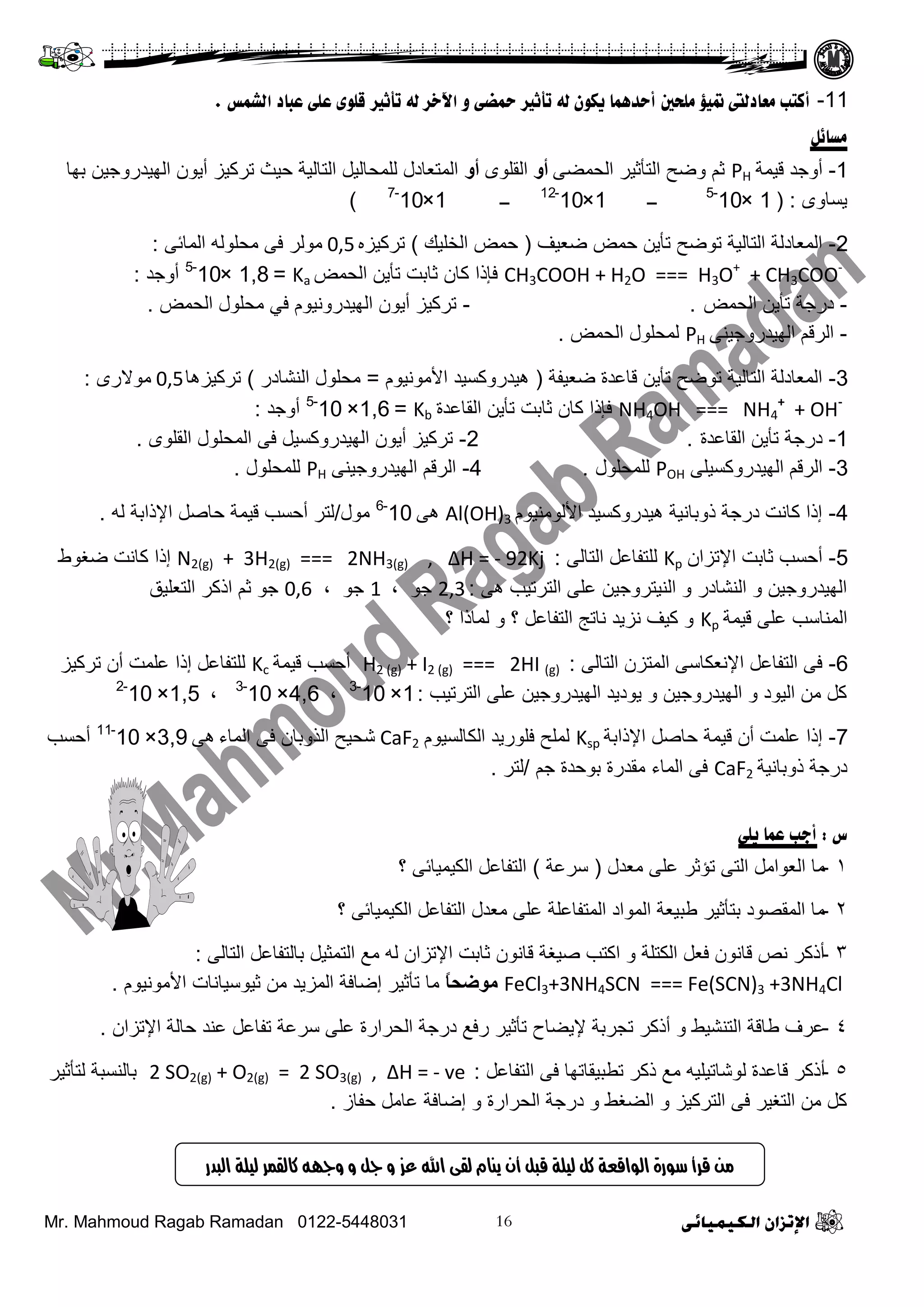 Mr. Mahmoud Ragab Ramadan 0122-5448031
11-‫انشمط‬ ‫ػجبد‬ ً‫ػه‬ ‫قهىي‬ ‫رأثري‬ ً‫ن‬ ‫اآلخس‬ ‫و‬ ً‫محض‬ ‫رأثري‬ ً‫ن‬ ‫يكىن‬ ‫أددمهب‬ ‫مهذني‬ ‫متيؤ‬ ‫مؼبدنىت‬ ‫أكزت‬.
‫معبئم‬
1-‫ل١ّز‬ ‫أٚؽذ‬PHٝ‫ثٌقّؼ‬ ‫ثٌضأع١ش‬ ‫ٚػـ‬ ُ‫ع‬‫أو‬ٍٜٛ‫ثٌم‬‫أو‬‫دٙج‬ ٓ١‫ثٌٙ١ذسٚؽ‬ ْٛ٠‫أ‬ ‫صشو١ض‬ ‫ف١ظ‬ ‫ثٌضجٌ١ز‬ ً١ٌ‫ٌٍّقج‬ ‫ثٌّضؼجدي‬
ٜٚ‫٠غج‬:(1×10-5
‫ــ‬1×10-12
‫ــ‬1×10-7
)
2-‫ػؼ١ف‬ ‫فّغ‬ ٓ٠‫صأ‬ ‫صٛػـ‬ ‫ثٌضجٌ١ز‬ ‫ثٌّؼجدٌز‬(‫ثٌخٍ١ه‬ ‫فّغ‬)ٖ‫صشو١ض‬0,5ٝ‫ثٌّجة‬ ٌٍٗٛ‫ِق‬ ٝ‫ف‬ ‫ٌِٛش‬:
CH3COOH + H2O === H3O+
+ CH3COO-
‫ثٌقّغ‬ ٓ٠‫صأ‬ ‫عجدش‬ ْ‫وج‬ ‫فئرث‬Ka=1,8×10-5
‫أٚؽذ‬:
-‫ثٌقّغ‬ ٓ٠‫صأ‬ ‫دسؽز‬- .‫ثٌقّغ‬ ‫ِقٍٛي‬ ٟ‫ف‬ َٛ١ٔٚ‫ثٌٙ١ذس‬ ْٛ٠‫أ‬ ‫صشو١ض‬.
-ٕٝ١‫ثٌٙ١ذسٚؽ‬ ُ‫ثٌشل‬PH‫ثٌقّغ‬ ‫ٌّقٍٛي‬.
3-‫ػؼ١فز‬ ‫لجػذر‬ ٓ٠‫صأ‬ ‫صٛػـ‬ ‫ثٌضجٌ١ز‬ ‫ثٌّؼجدٌز‬(َٛ١ِٔٛ٤‫ث‬ ‫٘١ذسٚوغ١ذ‬=‫ثٌٕشجدس‬ ‫ِقٍٛي‬)‫صشو١ض٘ج‬0,5ٜ‫ِٛ٨س‬:
NH4OH === NH4
+
+ OH-
‫ثٌمجػذر‬ ٓ٠‫صأ‬ ‫عجدش‬ ْ‫وج‬ ‫فئرث‬Kb=1,6×10-5
‫أٚؽذ‬:
1-‫ثٌمجػذر‬ ٓ٠‫صأ‬ ‫دسؽز‬.2-ٍٜٛ‫ثٌم‬ ‫ثٌّقٍٛي‬ ٝ‫ف‬ ً١‫ثٌٙ١ذسٚوغ‬ ْٛ٠‫أ‬ ‫صشو١ض‬.
3-ٍٝ١‫ثٌٙ١ذسٚوغ‬ ُ‫ثٌشل‬POH‫ٌٍّقٍٛي‬.4-ٕٝ١‫ثٌٙ١ذسٚؽ‬ ُ‫ثٌشل‬PH‫ٌٍّقٍٛي‬.
4-َٛ١ٌِٕٛ٤‫ث‬ ‫٘١ذسٚوغ١ذ‬ ‫رٚدجٔ١ز‬ ‫دسؽز‬ ‫وجٔش‬ ‫إرث‬Al(OH)3ٝ٘10-6
‫ِٛي‬/ٌٗ ‫ث٦رثدز‬ ً‫فجط‬ ‫ل١ّز‬ ‫أفغخ‬ ‫ٌضش‬.
5-ْ‫ث٦صضث‬ ‫عجدش‬ ‫أفغخ‬Kpٌٝ‫ثٌضج‬ ً‫ٌٍضفجػ‬:N2(g) + 3H2(g) === 2NH3(g) , ∆H = - 92Kj‫ػغٛؽ‬ ‫وجٔش‬ ‫إرث‬
ٝ٘ ‫ثٌضشص١خ‬ ٍٝ‫ػ‬ ٓ١‫ثٌٕ١ضشٚؽ‬ ٚ ‫ثٌٕشجدس‬ ٚ ٓ١‫ثٌٙ١ذسٚؽ‬:2,3، ٛ‫ؽ‬1، ٛ‫ؽ‬0,6‫ثٌضؼٍ١ك‬ ‫ثروش‬ ُ‫ع‬ ٛ‫ؽ‬
‫ل١ّز‬ ٍٝ‫ػ‬ ‫ثٌّٕجعخ‬Kp‫؟‬ ‫ٌّجرث‬ ٚ ‫؟‬ ً‫ثٌضفجػ‬ ‫ٔجصؼ‬ ‫ٔض٠ذ‬ ‫و١ف‬ ٚ
6-ٌٝ‫ثٌضج‬ ْ‫ثٌّضض‬ ٝ‫ث٦ٔؼىجع‬ ً‫ثٌضفجػ‬ ٝ‫ف‬:H2 (g) + I2 (g) === 2HI (g)‫ل١ّز‬ ‫أفغخ‬Kc‫صشو١ض‬ ْ‫أ‬ ‫ػٍّش‬ ‫إرث‬ ً‫ٌٍضفجػ‬
‫ثٌضشص١خ‬ ٍٝ‫ػ‬ ٓ١‫ثٌٙ١ذسٚؽ‬ ‫٠ٛد٠ذ‬ ٚ ٓ١‫ثٌٙ١ذسٚؽ‬ ٚ ‫ثٌ١ٛد‬ ِٓ ً‫و‬:1×10-3
،4,6×10-3
،1,5×10-2
7-‫ث٦رثدز‬ ً‫فجط‬ ‫ل١ّز‬ ْ‫أ‬ ‫ػٍّش‬ ‫إرث‬Kspَٛ١‫ثٌىجٌغ‬ ‫فٍٛس٠ذ‬ ‫ٌٍّـ‬CaF2‫ثٌّجء‬ ٝ‫ف‬ ْ‫ثٌزٚدج‬ ‫شق١ـ‬ٝ٘3,9×10-11
‫أفغخ‬
‫رٚدجٔ١ز‬ ‫دسؽز‬CaF2ُ‫ؽ‬ ‫دٛفذر‬ ‫ِمذسر‬ ‫ثٌّجء‬ ٝ‫ف‬/‫ٌضش‬.
‫ض‬:ً‫يه‬ ‫ػمب‬ ‫أجت‬
1-‫ِؼذي‬ ٍٝ‫ػ‬ ‫صؤعش‬ ٝ‫ثٌض‬ ًِ‫ثٌؼٛث‬ ‫ِج‬(‫عشػز‬)‫؟‬ ٝ‫ثٌى١ّ١جة‬ ً‫ثٌضفجػ‬
2-‫؟‬ ٝ‫ثٌى١ّ١جة‬ ً‫ثٌضفجػ‬ ‫ِؼذي‬ ٍٝ‫ػ‬ ‫ثٌّضفجػٍز‬ ‫ثٌّٛثد‬ ‫ؿذ١ؼز‬ ‫دضأع١ش‬ ‫ثٌّمظٛد‬ ‫ِج‬
3-ٌٝ‫ثٌضج‬ ً‫دجٌضفجػ‬ ً١‫ثٌضّغ‬ ‫ِغ‬ ٌٗ ْ‫ث٦صضث‬ ‫عجدش‬ ْٛٔ‫لج‬ ‫ط١غز‬ ‫ثوضخ‬ ٚ ‫ثٌىضٍز‬ ً‫فؼ‬ ْٛٔ‫لج‬ ‫ٔض‬ ‫أروش‬:
FeCl3+3NH4SCN === Fe(SCN)3 +3NH4Clً‫ا‬‫موضح‬َٛ١ِٔٛ٤‫ث‬ ‫ع١ٛع١جٔجس‬ ِٓ ‫ثٌّض٠ذ‬ ‫إػجفز‬ ‫صأع١ش‬ ‫ِج‬.
4-ْ‫ث٦صضث‬ ‫فجٌز‬ ‫ػٕذ‬ ً‫صفجػ‬ ‫عشػز‬ ٍٝ‫ػ‬ ‫ثٌقشثسر‬ ‫دسؽز‬ ‫سفغ‬ ‫صأع١ش‬ ‫٦٠ؼجؿ‬ ‫صؾشدز‬ ‫أروش‬ ٚ ‫ثٌضٕش١ؾ‬ ‫ؿجلز‬ ‫ػشف‬.
5-ً‫ثٌضفجػ‬ ٝ‫ف‬ ‫صـذ١مجصٙج‬ ‫روش‬ ‫ِغ‬ ٗ١ٍ١‫ٌٛشجص‬ ‫لجػذر‬ ‫أروش‬:2 SO2(g) + O2(g) = 2 SO3(g) , ∆H = - ve‫ٌضأع١ش‬ ‫دجٌٕغذز‬
‫ففجص‬ ًِ‫ػج‬ ‫إػجفز‬ ٚ ‫ثٌقشثسر‬ ‫دسؽز‬ ٚ ‫ثٌؼغؾ‬ ٚ ‫ثٌضشو١ض‬ ٝ‫ف‬ ‫ثٌضغ١ش‬ ِٓ ً‫و‬.
‫البدز‬ ‫لًلة‬ ‫كالقنس‬ ‫وجهه‬ ‫و‬ ‫جل‬ ‫و‬ ‫عز‬ ‫اهلل‬ ‫لقى‬ ‫يياو‬ ٌ‫أ‬ ‫قبل‬ ‫لًلة‬ ‫كل‬ ‫الىاقعة‬ ‫سىزة‬ ‫قسأ‬ ً‫م‬
 
