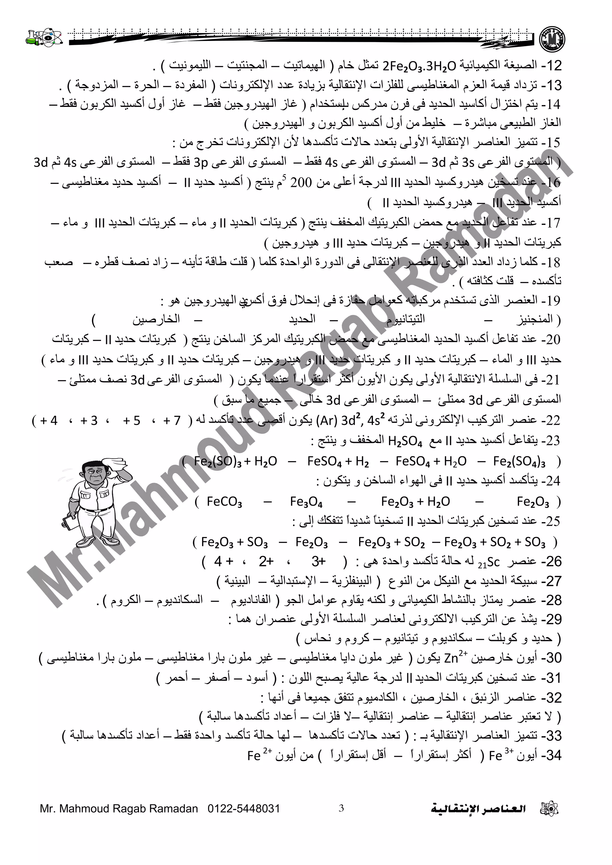 Mr. Mahmoud Ragab Ramadan 0122-5448031
12-‫اٌىيّيبئيخ‬ ‫اٌظيغخ‬2Fe2O3.3H2Oَ‫خب‬ ً‫رّض‬(‫اٌهيّبريذ‬–‫اٌّغٕزيذ‬–‫اٌٍيّىٔيذ‬).
13-‫اإلٌىزشؤبد‬ ‫ػذد‬ ‫ثضيبدح‬ ‫اإلٔزمبٌيخ‬ ‫ٌٍفٍضاد‬ ً‫اٌّغٕبؿيغ‬ َ‫اٌؼض‬ ‫ليّخ‬ ‫رضداد‬(‫اٌّفشدح‬–‫اٌؾشح‬–‫اٌّضدوعخ‬).
14-‫ب‬ ‫ِذسوظ‬ ْ‫فش‬ ٝ‫ف‬ ‫اٌسذيذ‬ ‫أواعيذ‬ ‫اخرضاي‬ ُ‫ير‬‫إ‬َ‫عرخذا‬(‫فمؾ‬ ٓ‫اٌٙيذسٚخي‬ ‫غاص‬–‫فمؾ‬ ْٛ‫اٌىشت‬ ‫أوغيذ‬ ‫أٚي‬ ‫غاص‬–
‫ِثاششج‬ ٝ‫اٌـثيؼ‬ ‫اٌغاص‬–ٓ‫اٌٙيذسٚخي‬ ٚ ْٛ‫اٌىشت‬ ‫أوغيذ‬ ‫أٚي‬ ِٓ ‫خٍيؾ‬)
15-ِٓ ‫ذخشج‬ ‫اإلٌىرشٚٔاخ‬ ْ‫أل‬ ‫ذأوغذ٘ا‬ ‫زاالخ‬ ‫ترؼذد‬ ٌٝٚ‫األ‬ ‫اإلٔرماٌيح‬ ‫اٌؼٕاطش‬ ‫ذرّيض‬:
(ٝ‫اٌفشػ‬ ٜٛ‫اٌّغر‬3sُ‫ث‬3d–ٝ‫اٌفشػ‬ ٜٛ‫اٌّغر‬4s‫فمؾ‬–ٝ‫اٌفشػ‬ ٜٛ‫اٌّغر‬3p‫فمؾ‬–ٝ‫اٌفشػ‬ ٜٛ‫اٌّغر‬4sُ‫ث‬3d
16-‫اٌسذيذ‬ ‫٘يذسٚوغيذ‬ ٓ‫ذغخي‬ ‫ػٕذ‬IIIِٓ ٍٝ‫أػ‬ ‫ٌذسخح‬2005
‫يٕرح‬ َ(‫زذيذ‬ ‫أوغيذ‬II–ٝ‫ِغٕاؿيغ‬ ‫زذيذ‬ ‫أوغيذ‬–
‫اٌسذيذ‬ ‫أوغيذ‬III–‫اٌسذيذ‬ ‫٘يذسٚوغيذ‬II)
17-‫يٕرح‬ ‫اٌّخفف‬ ‫اٌىثشيريه‬ ‫زّغ‬ ‫ِغ‬ ‫اٌسذيذ‬ ً‫ذفاػ‬ ‫ػٕذ‬(‫اٌسذيذ‬ ‫وثشيراخ‬II‫ِاء‬ ٚ–‫اٌسذيذ‬ ‫وثشيراخ‬III‫ِاء‬ ٚ–
‫اٌسذيذ‬ ‫وثشيراخ‬IIٓ‫٘يذسٚخي‬ ٚ–‫زذيذ‬ ‫وثشيراخ‬IIIٓ‫٘يذسٚخي‬ ٚ)
18-‫وٍّا‬ ‫اٌٛازذج‬ ‫اٌذٚسج‬ ٝ‫ف‬ ٌٝ‫اإلٔرما‬ ‫ٌٍؼٕظش‬ ٜ‫اٌزس‬ ‫اٌؼذد‬ ‫صداد‬ ‫وٍّا‬(ٕٗ‫ذأي‬ ‫ؿالح‬ ‫لٍد‬–ٖ‫لـش‬ ‫ٔظف‬ ‫صاد‬–‫طؼة‬
ٖ‫ذأوغذ‬–ٗ‫وثافر‬ ‫لٍد‬).
19-‫فٛق‬ ‫إٔسالي‬ ٝ‫ف‬ ‫زفاصج‬ ًِ‫وؼٛا‬ ٗ‫ِشوثاذ‬ َ‫ذغرخذ‬ ٜ‫اٌز‬ ‫اٌؼٕظش‬‫أ‬‫وظ‬ٞٛ٘ ٓ‫اٌٙيذسٚخي‬ ‫د‬:
(‫إٌّدٕيض‬–َٛ‫اٌريرأي‬–‫اٌسذيذ‬–ٓ‫اٌخاسطي‬)
20-‫يٕرح‬ ٓ‫اٌغاخ‬ ‫اٌّشوض‬ ‫اٌىثشيريه‬ ‫زّغ‬ ‫ِغ‬ ٝ‫اٌّغٕاؿيغ‬ ‫اٌسذيذ‬ ‫أوغيذ‬ ً‫ذفاػ‬ ‫ػٕذ‬(‫زذيذ‬ ‫وثشيراخ‬II–‫وثشيراخ‬
‫زذيذ‬III‫اٌّاء‬ ٚ–‫زذيذ‬ ‫وثشيراخ‬II‫زذيذ‬ ‫وثشيراخ‬ ٚIIIٓ‫٘يذسٚخي‬ ٚ–‫زذيذ‬ ‫وثشيراخ‬II‫زذيذ‬ ‫وثشيراخ‬ ٚIII‫ِاء‬ ٚ)
21-ْٛ‫يى‬ ‫ػٕذِا‬ ً‫ا‬‫اعرمشاس‬ ‫أوثش‬ ْٛ‫األي‬ ْٛ‫يى‬ ٌٝٚ‫األ‬ ‫االٔرماٌيح‬ ‫اٌغٍغٍح‬ ٝ‫ف‬(ٝ‫اٌفشػ‬ ٜٛ‫اٌّغر‬3d‫ِّرٍئ‬ ‫ٔظف‬–
ٝ‫اٌفشػ‬ ٜٛ‫اٌّغر‬3d‫ِّرٍئ‬–ٝ‫اٌفشػ‬ ٜٛ‫اٌّغر‬3dٌٝ‫خا‬–‫عثك‬ ‫ِا‬ ‫خّيغ‬)
22-ٗ‫ٌزسذ‬ ٝٔٚ‫اإلٌىرش‬ ‫اٌرشوية‬ ‫ػٕظش‬(Ar) 3d2
, 4s2
ٌٗ ‫ذأوغذ‬ ‫ػذد‬ ٝ‫ألظ‬ ْٛ‫يى‬(+ 7،+ 5،+ 3،+ 4)
23-‫زذيذ‬ ‫أوغيذ‬ ً‫يرفاػ‬II‫ِغ‬H2SO4‫اٌّخفف‬‫يٕرح‬ ٚ:
(Fe2(SO4)3–FeSO4 + H2O–FeSO4 + H2–Fe2(SO)3 + H2O)
24-‫زذيذ‬ ‫أوغيذ‬ ‫يرأوغذ‬IIْٛ‫يرى‬ ٚ ٓ‫اٌغاخ‬ ‫اٌٙٛاء‬ ٝ‫ف‬:
(Fe2O3–Fe2O3 + H2O–Fe3O4–FeCO3)
25-‫اٌسذيذ‬ ‫وثشيراخ‬ ٓ‫ذغخي‬ ‫ػٕذ‬IIٌٝ‫إ‬ ‫ذرفىه‬ ً‫ا‬‫شذيذ‬ ً‫ا‬ٕ‫ذغخي‬:
(Fe2O3 + SO2 + SO3–Fe2O3 + SO2–Fe2O3–Fe2O3 + SO3)
26-‫ػٕظش‬21Scً‫ه‬ ‫واؽذح‬ ‫رأوغذ‬ ‫ؽبٌخ‬ ‫ٌه‬:(+3+ ،2،+4)
27-‫إٌىع‬ ِٓ ً‫إٌيى‬ ‫ِغ‬ ‫اٌؾذيذ‬ ‫عجيىخ‬(‫اٌجيٕفٍضيخ‬–‫اإلعزجذاٌيخ‬–‫اٌجيٕيخ‬)
28-‫و‬ ً‫اٌىيّيبئ‬ ‫ثبٌٕشبؽ‬ ‫يّزبص‬ ‫ػٕظش‬‫اٌغى‬ ًِ‫ػىا‬ َ‫يمبو‬ ‫ٌىٕه‬(َ‫اٌفبٔبديى‬–َ‫اٌغىبٔذيى‬–َ‫اٌىشو‬).
29-‫هّب‬ ْ‫ػٕظشا‬ ًٌ‫األو‬ ‫اٌغٍغٍخ‬ ‫ٌؼٕبطش‬ ًٔ‫االٌىزشو‬ ‫اٌزشويت‬ ٓ‫ػ‬ ‫يشز‬:
(‫وىثٍذ‬ ‫و‬ ‫ؽذيذ‬–َ‫ريزبٔيى‬ ‫و‬ َ‫عىبٔذيى‬–‫ٔؾبط‬ ‫و‬ َ‫وشو‬)
30-ٓ‫خبسطي‬ ْ‫أيى‬Zn2+
ْ‫يىى‬(ً‫ِغٕبؿيغ‬ ‫دايب‬ ْ‫ٍِى‬ ‫غيش‬–ً‫ِغٕبؿيغ‬ ‫ثبسا‬ ْ‫ٍِى‬ ‫غيش‬–ً‫ِغٕبؿيغ‬ ‫ثبسا‬ ْ‫ٍِى‬)
31-‫اٌؾذيذ‬ ‫وجشيزبد‬ ٓ‫رغخي‬ ‫ػٕذ‬llْ‫اٌٍى‬ ‫يظجؼ‬ ‫ػبٌيخ‬ ‫ٌذسعخ‬:(‫أعىد‬–‫أطفش‬–‫أؽّش‬)
32-‫اٌضئجك‬ ‫ػٕبطش‬،ٓ‫اٌخبسطي‬،‫أٔهب‬ ً‫ف‬ ‫عّيؼب‬ ‫رزفك‬ َ‫اٌىبدِيى‬:
(‫رؼزجش‬ ‫ال‬‫ػٕبطش‬‫إ‬‫ٔزمبٌيخ‬–‫ػٕبطش‬‫إ‬‫ٔزمبٌيخ‬–‫فٍضاد‬ ‫ال‬–‫عبٌجخ‬ ‫رأوغذهب‬ ‫أػذاد‬)
33-‫اإلٔزمبٌيخ‬ ‫اٌؼٕبطش‬ ‫رزّيض‬‫ثـ‬:(‫رأوغذهب‬ ‫ؽبالد‬ ‫رؼذد‬–‫فمؾ‬ ‫واؽذح‬ ‫رأوغذ‬ ‫ؽبٌخ‬ ‫ٌهب‬–‫عبٌجخ‬ ‫رأوغذهب‬ ‫أػذاد‬)
34-ْ‫أيى‬Fe3+
(‫أوضش‬‫إ‬ً‫ا‬‫عزمشاس‬–ً‫أل‬‫إ‬ً‫ا‬‫عزمشاس‬)ْ‫أيى‬ ِٓFe2+
 