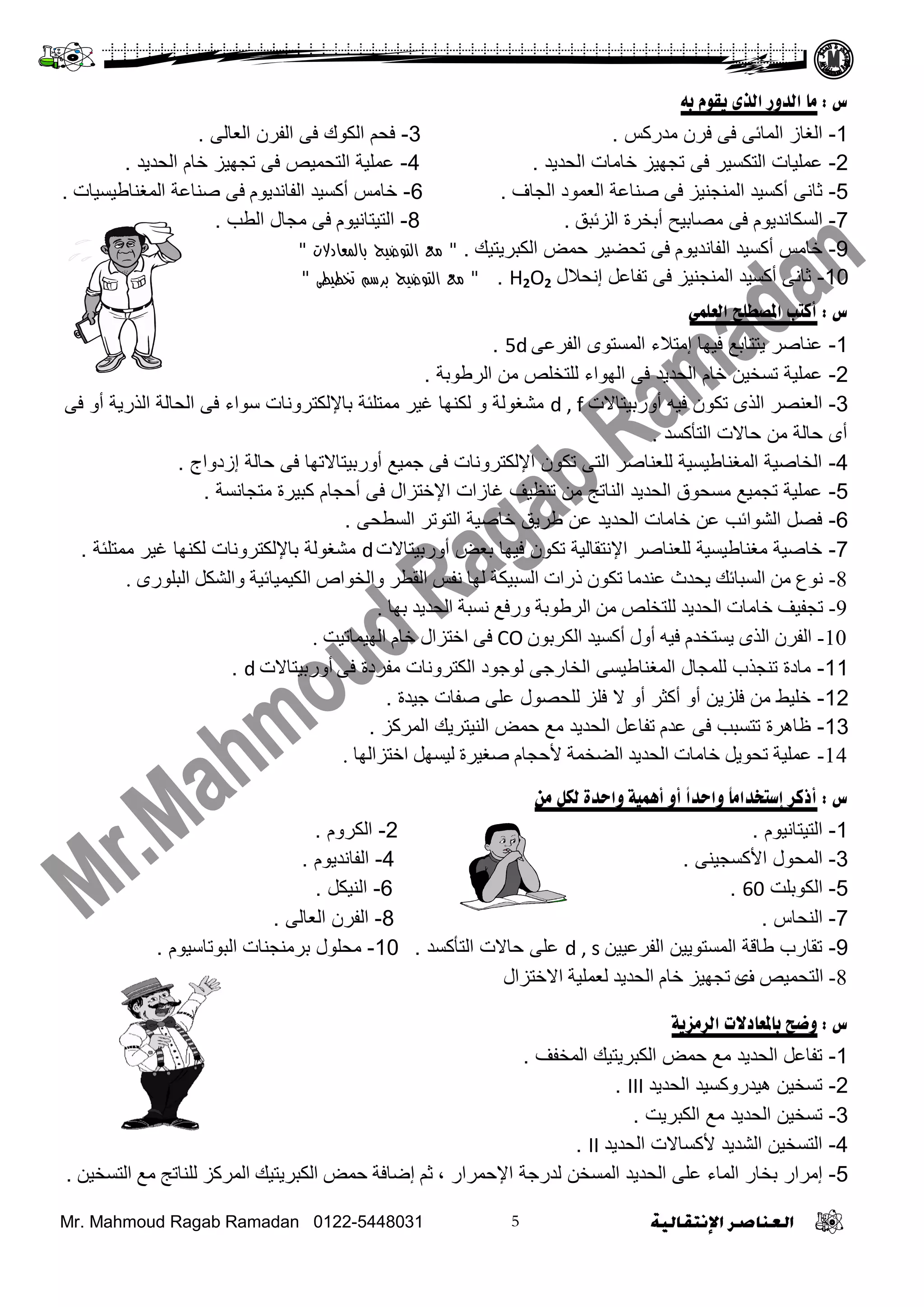 Mr. Mahmoud Ragab Ramadan 0122-5448031
‫س‬:‫به‬ ‫يقوم‬ ‫الزى‬ ‫الذوس‬ ‫هب‬
1-‫ِذسوظ‬ ْ‫فش‬ ً‫ف‬ ً‫اٌّبئ‬ ‫اٌغبص‬.3-ًٌ‫اٌؼب‬ ْ‫اٌفش‬ ً‫ف‬ ‫اٌىىن‬ ُ‫فؾ‬.
2-‫اٌؾذيذ‬ ‫خبِبد‬ ‫رغهيض‬ ً‫ف‬ ‫اٌزىغيش‬ ‫ػٍّيبد‬.4-‫اٌؾذيذ‬ َ‫خب‬ ‫رغهيض‬ ً‫ف‬ ‫اٌزؾّيض‬ ‫ػٍّيخ‬.
5-‫إٌّغٕيض‬ ‫أوغيذ‬ ًٔ‫صب‬ً‫ف‬‫اٌغبف‬ ‫اٌؼّىد‬ ‫طٕبػخ‬.6-َ‫اٌفبٔذيى‬ ‫أوغيذ‬ ‫خبِظ‬ً‫ف‬‫اٌّغٕبؿيغيبد‬ ‫طٕبػخ‬.
7-َ‫اٌغىبٔذيى‬ً‫ف‬‫اٌضئجك‬ ‫أثخشح‬ ‫ِظبثيؼ‬.8-َ‫اٌزيزبٔيى‬ً‫ف‬‫اٌـت‬ ‫ِغبي‬.
9-َ‫اٌفبٔذيى‬ ‫أوغيذ‬ ‫خبِظ‬ً‫ف‬‫اٌىجشيزيه‬ ‫ؽّغ‬ ‫رؾؼيش‬."‫بالمعادالت‬ ‫التوضيح‬ ‫مع‬"
10-‫إٌّغٕيض‬ ‫أوغيذ‬ ًٔ‫صب‬ً‫ف‬‫إٔؾالي‬ ً‫رفبػ‬H2O2."‫التوضيح‬ ‫مع‬‫تخطيطى‬ ‫برسم‬"
‫س‬:‫العلوي‬ ‫املصطلح‬ ‫أكتب‬
1-ً‫اٌفشػ‬ ‫اٌّغزىي‬ ‫إِزالء‬ ‫فيهب‬ ‫يززبثغ‬ ‫ػٕبطش‬5d.
2-‫اٌشؿىثخ‬ ِٓ ‫ٌٍزخٍض‬ ‫اٌهىاء‬ ً‫ف‬ ‫اٌؾذيذ‬ َ‫خب‬ ٓ‫رغخي‬ ‫ػٍّيخ‬.
3-‫أوسثيزبالد‬ ‫فيه‬ ْ‫رىى‬ ‫اٌزي‬ ‫اٌؼٕظش‬d , fً‫ف‬ ‫أو‬ ‫اٌزسيخ‬ ‫اٌؾبٌخ‬ ً‫ف‬ ‫عىاء‬ ‫ثبإلٌىزشؤبد‬ ‫ِّزٍئخ‬ ‫غيش‬ ‫ٌىٕهب‬ ‫و‬ ‫ِشغىٌخ‬
‫اٌزأوغذ‬ ‫ؽبالد‬ ِٓ ‫ؽبٌخ‬ ‫أي‬.
4-‫إصدواط‬ ‫ؽبٌخ‬ ً‫ف‬ ‫أوسثيزبالرهب‬ ‫عّيغ‬ ً‫ف‬ ‫اإلٌىزشؤبد‬ ْ‫رىى‬ ً‫اٌز‬ ‫ٌٍؼٕبطش‬ ‫اٌّغٕبؿيغيخ‬ ‫اٌخبطيخ‬.
5-‫ِزغبٔغخ‬ ‫وجيشح‬ َ‫أؽغب‬ ً‫ف‬ ‫اإلخزضاي‬ ‫غبصاد‬ ‫رٕظيف‬ ِٓ ‫إٌبرظ‬ ‫اٌؾذيذ‬ ‫ِغؾىق‬ ‫رغّيغ‬ ‫ػٍّيخ‬.
6-ً‫اٌغـؾ‬ ‫اٌزىرش‬ ‫خبطيخ‬ ‫ؿشيك‬ ٓ‫ػ‬ ‫اٌؾذيذ‬ ‫خبِبد‬ ٓ‫ػ‬ ‫اٌشىائت‬ ً‫فظ‬.
7-‫أوسثيزبالد‬ ‫ثؼغ‬ ‫فيهب‬ ْ‫رىى‬ ‫اإلٔزمبٌيخ‬ ‫ٌٍؼٕبطش‬ ‫ِغٕبؿيغيخ‬ ‫خبطيخ‬d‫ِّزٍئخ‬ ‫غيش‬ ‫ٌىٕهب‬ ‫ثبإلٌىزشؤبد‬ ‫ِشغىٌخ‬.
8-ٜ‫اٌثٍٛس‬ ً‫ٚاٌشى‬ ‫اٌىيّيائيح‬ ‫ٚاٌخٛاص‬ ‫اٌمـش‬ ‫ٔفظ‬ ‫ٌٙا‬ ‫اٌغثيىح‬ ‫رساخ‬ ْٛ‫ذى‬ ‫ػٕذِا‬ ‫يسذز‬ ‫اٌغثائه‬ ِٓ ‫ٔٛع‬.
9-‫تٙا‬ ‫اٌسذيذ‬ ‫ٔغثح‬ ‫ٚسفغ‬ ‫اٌشؿٛتح‬ ِٓ ‫ٌٍرخٍض‬ ‫اٌسذيذ‬ ‫خاِاخ‬ ‫ذدفيف‬.
10-ْٛ‫اٌىشت‬ ‫أوغيذ‬ ‫أٚي‬ ٗ‫في‬ َ‫يغرخذ‬ ٜ‫اٌز‬ ْ‫اٌفش‬CO‫اٌٙيّاذيد‬ َ‫خا‬ ‫اخرضاي‬ ٝ‫ف‬.
11-ً‫ف‬ ‫ِفشدح‬ ‫اٌىزشؤبد‬ ‫ٌىعىد‬ ً‫اٌخبسع‬ ً‫اٌّغٕبؿيغ‬ ‫ٌٍّغبي‬ ‫رٕغزة‬ ‫ِبدح‬‫أ‬‫وسثيزبالد‬d.
12-‫عيذح‬ ‫طفبد‬ ًٍ‫ػ‬ ‫ٌٍؾظىي‬ ‫فٍض‬ ‫ال‬ ‫أو‬ ‫أوضش‬ ‫أو‬ ٓ‫فٍضي‬ ِٓ ‫خٍيؾ‬.
13-َ‫ػذ‬ ً‫ف‬ ‫رزغجت‬ ‫ظبهشح‬‫اٌّشوض‬ ‫إٌيزشيه‬ ‫ؽّغ‬ ‫ِغ‬ ‫اٌؾذيذ‬ ً‫رفبػ‬.
14-‫اخرضاٌٙا‬ ًٙ‫ٌيغ‬ ‫طغيشج‬ َ‫ألزدا‬ ‫اٌؼخّح‬ ‫اٌسذيذ‬ ‫خاِاخ‬ ً‫ذسٛي‬ ‫ػٍّيح‬.
‫س‬:ً‫ا‬‫واحذ‬ ً‫ب‬‫إستخذاه‬ ‫أركش‬‫واحذة‬ ‫أمهيت‬ ‫أو‬‫هي‬ ‫لكل‬
1-َ‫اٌزيزبٔيى‬.2-َ‫اٌىشو‬.
3-ًٕ‫األوغغي‬ ‫اٌّؾىي‬.4-َ‫اٌفبٔذيى‬.
5-‫اٌىىثٍذ‬60.6-ً‫إٌيى‬.
7-‫إٌؾبط‬.8-ًٌ‫اٌؼب‬ ْ‫اٌفش‬.
9-ٓ‫اٌفشػيي‬ ٓ‫اٌّغزىيي‬ ‫ؿبلخ‬ ‫رمبسة‬d , s‫اٌزأوغذ‬ ‫ؽبالد‬ ًٍ‫ػ‬.10-‫ثشِٕغٕبد‬ ‫ِؾٍىي‬َ‫اٌجىربعيى‬.
8-‫ف‬ ‫اٌرسّيض‬ٜ‫االخرضاي‬ ‫ٌؼٍّيح‬ ‫اٌسذيذ‬ َ‫خا‬ ‫ذدٙيض‬
‫س‬:‫الشهزيت‬ ‫ببملعبدالث‬ ‫وضح‬
1-‫اٌّخفف‬ ‫اٌىجشيزيه‬ ‫ؽّغ‬ ‫ِغ‬ ‫اٌؾذيذ‬ ً‫رفبػ‬.
2-‫اٌؾذيذ‬ ‫هيذسووغيذ‬ ٓ‫رغخي‬III.
3-‫اٌىجشيذ‬ ‫ِغ‬ ‫اٌؾذيذ‬ ٓ‫رغخي‬.
4-‫اٌؾذيذ‬ ‫ألوغبالد‬ ‫اٌشذيذ‬ ٓ‫اٌزغخي‬II.
5-، ‫اإلؽّشاس‬ ‫ٌذسعخ‬ ٓ‫اٌّغخ‬ ‫اٌؾذيذ‬ ًٍ‫ػ‬ ‫اٌّبء‬ ‫ثخبس‬ ‫إِشاس‬ٓ‫اٌرغخي‬ ‫ِغ‬ ‫ٌٍٕاذح‬ ‫اٌّشوض‬ ‫اٌىثشيريه‬ ‫زّغ‬ ‫إػافح‬ ُ‫ث‬.
 