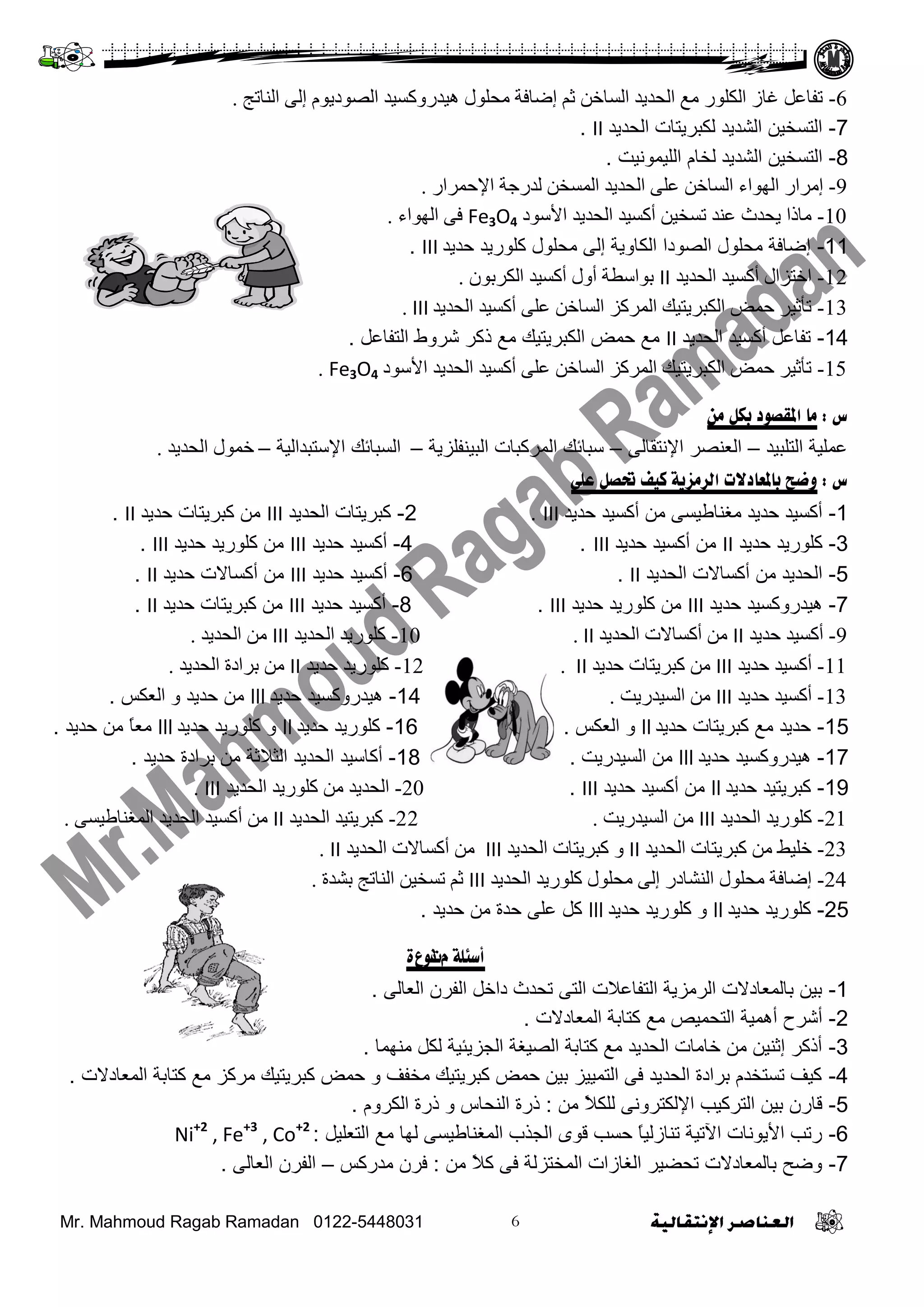 Mr. Mahmoud Ragab Ramadan 0122-5448031
6-‫إٌاذح‬ ٌٝ‫إ‬ َٛ‫اٌظٛدي‬ ‫٘يذسٚوغيذ‬ ‫ِسٍٛي‬ ‫إػافح‬ ُ‫ث‬ ٓ‫اٌغاخ‬ ‫اٌسذيذ‬ ‫ِغ‬ ‫اٌىٍٛس‬ ‫غاص‬ ً‫ذفاػ‬.
7-‫اٌؾذيذ‬ ‫ٌىجشيزبد‬ ‫اٌشذيذ‬ ٓ‫اٌزغخي‬II.
8-‫اٌشذيذ‬ ٓ‫اٌزغخي‬َ‫ٌخب‬‫اٌٍيّىٔيذ‬.
9-‫اإلزّشاس‬ ‫ٌذسخح‬ ٓ‫اٌّغخ‬ ‫اٌسذيذ‬ ٍٝ‫ػ‬ ٓ‫اٌغاخ‬ ‫اٌٙٛاء‬ ‫إِشاس‬.
10-‫األعٛد‬ ‫اٌسذيذ‬ ‫أوغيذ‬ ٓ‫ذغخي‬ ‫ػٕذ‬ ‫يسذز‬ ‫ِارا‬Fe3O4‫اٌٙٛاء‬ ٝ‫ف‬.
11-‫ؽذيذ‬ ‫وٍىسيذ‬ ‫ِؾٍىي‬ ًٌ‫إ‬ ‫اٌىبويخ‬ ‫اٌظىدا‬ ‫ِؾٍىي‬ ‫إػبفخ‬III.
12-‫اٌسذيذ‬ ‫أوغيذ‬ ‫اخرضاي‬IIْٛ‫اٌىشت‬ ‫أوغيذ‬ ‫أٚي‬ ‫تٛاعـح‬.
13-‫اٌسذيذ‬ ‫أوغيذ‬ ٍٝ‫ػ‬ ٓ‫اٌغاخ‬ ‫اٌّشوض‬ ‫اٌىثشيريه‬ ‫زّغ‬ ‫ذأثيش‬III.
14-‫اٌؾذيذ‬ ‫أوغيذ‬ ً‫رفبػ‬IIً‫اٌزفبػ‬ ‫ششوؽ‬ ‫روش‬ ‫ِغ‬ ‫اٌىجشيزيه‬ ‫ؽّغ‬ ‫ِغ‬.
15-‫األعٛد‬ ‫اٌسذيذ‬ ‫أوغيذ‬ ٍٝ‫ػ‬ ٓ‫اٌغاخ‬ ‫اٌّشوض‬ ‫اٌىثشيريه‬ ‫زّغ‬ ‫ذأثيش‬Fe3O4.
‫س‬:‫هي‬ ‫بكل‬ ‫املقصود‬ ‫هب‬
‫اٌزٍجيذ‬ ‫ػٍّيخ‬–ًٌ‫اإلٔزمب‬ ‫اٌؼٕظش‬–‫اٌجيٕفٍضيخ‬ ‫اٌّشوجبد‬ ‫عجبئه‬–‫اإلعزجذاٌيخ‬ ‫اٌغجبئه‬–‫اٌسذيذ‬ ‫خّٛي‬.
‫س‬:‫علي‬ ‫حتصل‬ ‫كيف‬ ‫الشهزيت‬ ‫ببملعبدالث‬ ‫وضح‬
1-‫ؽذيذ‬ ‫أوغيذ‬ ِٓ ً‫ِغٕبؿيغ‬ ‫ؽذيذ‬ ‫أوغيذ‬III.2-‫اٌؾذيذ‬ ‫وجشيزبد‬III‫ؽذيذ‬ ‫وجشيزبد‬ ِٓII.
3-‫ؽذيذ‬ ‫وٍىسيذ‬II‫ؽذيذ‬ ‫أوغيذ‬ ِٓIII.4-‫ؽذيذ‬ ‫أوغيذ‬III‫ؽذيذ‬ ‫وٍىسيذ‬ ِٓIII.
5-‫اٌؾذيذ‬ ‫أوغبالد‬ ِٓ ‫اٌؾذيذ‬II.6-‫ؽذيذ‬ ‫أوغيذ‬III‫ؽذيذ‬ ‫أوغبالد‬ ِٓII.
7-‫ؽذيذ‬ ‫هيذسووغيذ‬III‫ؽذيذ‬ ‫وٍىسيذ‬ ِٓIII.8-‫ؽذيذ‬ ‫أوغيذ‬III‫ؽذيذ‬ ‫وجشيزبد‬ ِٓII.
9-‫زذيذ‬ ‫أوغيذ‬II‫اٌسذيذ‬ ‫أوغاالخ‬ ِٓII.10-‫اٌسذيذ‬ ‫وٍٛسيذ‬III‫اٌسذيذ‬ ِٓ.
11-‫زذيذ‬ ‫أوغيذ‬III‫زذيذ‬ ‫وثشيراخ‬ ِٓII.12-‫زذيذ‬ ‫وٍٛسيذ‬II‫اٌسذيذ‬ ‫تشادج‬ ِٓ.
13-‫زذيذ‬ ‫أوغيذ‬III‫اٌغيذسيد‬ ِٓ.14-‫ؽذيذ‬ ‫هيذسووغيذ‬lll‫و‬ ‫ؽذيذ‬ ِٓ‫اٌؼىظ‬.
15-‫ؽذيذ‬ ‫وجشيزبد‬ ‫ِغ‬ ‫ؽذيذ‬ll‫و‬‫اٌؼىظ‬.16-‫ؽذيذ‬ ‫وٍىسيذ‬ll‫و‬‫ؽذيذ‬ ‫وٍىسيذ‬lllً‫ب‬‫ِؼ‬‫ؽذيذ‬ ِٓ.
17-‫ؽذيذ‬ ‫هيذسووغيذ‬lll‫اٌغيذسيذ‬ ِٓ.18-ِٓ ‫اٌضالصخ‬ ‫اٌؾذيذ‬ ‫أوبعيذ‬‫ثشادح‬‫ؽذيذ‬.
19-‫ؽذيذ‬ ‫وجشيزيذ‬ll‫ؽذيذ‬ ‫أوغيذ‬ ِٓIII.20-‫اٌسذيذ‬ ‫وٍٛسيذ‬ ِٓ ‫اٌسذيذ‬III.
21-‫اٌسذيذ‬ ‫وٍٛسيذ‬III‫اٌغيذسيد‬ ِٓ.22-‫اٌسذيذ‬ ‫وثشيريذ‬IIِٓ‫أ‬ٝ‫اٌّغٕاؿيغ‬ ‫اٌسذيذ‬ ‫وغيذ‬.
23-‫اٌسذيذ‬ ‫وثشيراخ‬ ِٓ ‫خٍيؾ‬IIٚ‫اٌسذيذ‬ ‫وثشيراخ‬IIIِٓ‫أ‬‫اٌسذيذ‬ ‫وغاالخ‬II.
24-‫اٌسذيذ‬ ‫وٍٛسيذ‬ ‫ِسٍٛي‬ ٌٝ‫إ‬ ‫إٌشادس‬ ‫ِسٍٛي‬ ‫إػافح‬III‫تشذج‬ ‫إٌاذح‬ ٓ‫ذغخي‬ ُ‫ث‬.
25-‫ؽذيذ‬ ‫وٍىسيذ‬ll‫و‬‫ؽذيذ‬ ‫وٍىسيذ‬lll‫ؽذيذ‬ ِٓ ‫ؽذح‬ ًٍ‫ػ‬ ً‫و‬.
‫أسئلت‬‫م‬‫ث‬‫ًوع‬‫ة‬
1-ًٌ‫اٌؼب‬ ْ‫اٌفش‬ ً‫داخ‬ ‫رؾذس‬ ً‫اٌز‬ ‫اٌزفبػالد‬ ‫اٌشِضيخ‬ ‫ثبٌّؼبدالد‬ ٓ‫ثي‬.
2-‫اٌّؼبدالد‬ ‫وزبثخ‬ ‫ِغ‬ ‫اٌزؾّيض‬ ‫أهّيخ‬ ‫أششػ‬.
3-‫ِٕهّب‬ ً‫ٌى‬ ‫اٌغضيئيخ‬ ‫اٌظيغخ‬ ‫وزبثخ‬ ‫ِغ‬ ‫اٌؾذيذ‬ ‫خبِبد‬ ِٓ ٓ‫إصٕي‬ ‫أروش‬.
4-‫اٌّؼبدالد‬ ‫وزبثخ‬ ‫ِغ‬ ‫ِشوض‬ ‫وجشيزيه‬ ‫ؽّغ‬ ‫و‬ ‫ِخفف‬ ‫وجشيزيه‬ ‫ؽّغ‬ ٓ‫ثي‬ ‫اٌزّييض‬ ً‫ف‬ ‫اٌؾذيذ‬ ‫ثشادح‬ َ‫رغزخذ‬ ‫ويف‬.
5-ِٓ ً‫ال‬‫ٌٍى‬ ًٔ‫اإلٌىزشو‬ ‫اٌزشويت‬ ٓ‫ثي‬ ْ‫لبس‬:َ‫اٌىشو‬ ‫رسح‬ ‫و‬ ‫إٌؾبط‬ ‫رسح‬.
6-ً‫اٌزؼٍي‬ ‫ِغ‬ ‫ٌهب‬ ً‫اٌّغٕبؿيغ‬ ‫اٌغزة‬ ‫لىي‬ ‫ؽغت‬ ً‫ب‬‫رٕبصٌي‬ ‫اآلريخ‬ ‫األيىٔبد‬ ‫سرت‬:Ni+2
, Fe+3
, Co+2
7-ِٓ ً‫ال‬‫و‬ ً‫ف‬ ‫اٌّخزضٌخ‬ ‫اٌغبصاد‬ ‫رؾؼيش‬ ‫ثبٌّؼبدالد‬ ‫وػؼ‬:‫ِذسوظ‬ ْ‫فش‬–ًٌ‫اٌؼب‬ ْ‫اٌفش‬.
 