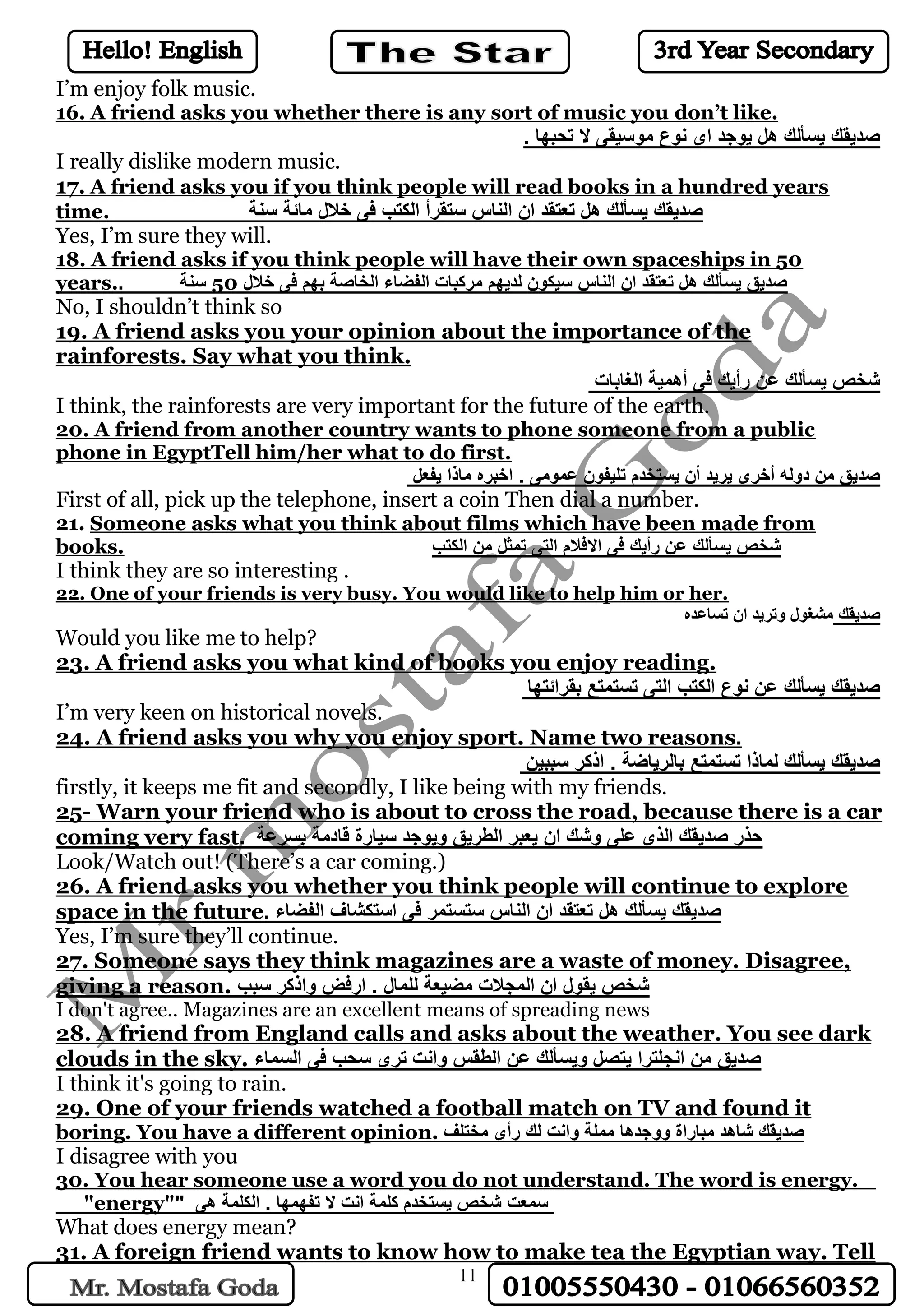 11
I’m enjoy folk music.
16. A friend asks you whether there is any sort of music you don’t like.
. ‫تحبها‬ ‫ال‬ ‫موسيقى‬ ‫نوع‬ ‫اى‬ ‫يوجد‬ ‫هل‬ ‫يسألك‬ ‫صديقك‬
I really dislike modern music.
17. A friend asks you if you think people will read books in a hundred years
time. ‫سنة‬ ‫مائة‬ ‫خالل‬ ‫فى‬ ‫الكتب‬ ‫ستقرأ‬ ‫الناس‬ ‫ان‬ ‫تعتقد‬ ‫هل‬ ‫يسألك‬ ‫صديقك‬
Yes, I’m sure they will.
18. A friend asks if you think people will have their own spaceships in 50
years.. ‫سنة‬ 50 ‫خالل‬ ‫فى‬ ‫بهم‬ ‫الخاصة‬ ‫الفضاء‬ ‫مركبات‬ ‫لديهم‬ ‫سيكون‬ ‫الناس‬ ‫ان‬ ‫تعتقد‬ ‫هل‬ ‫يسألك‬ ‫صديق‬
No, I shouldn’t think so
19. A friend asks you your opinion about the importance of the
rainforests. Say what you think.
‫الغابات‬ ‫أهمية‬ ‫فى‬ ‫رأيك‬ ‫عن‬ ‫يسألك‬ ‫شخص‬
I think, the rainforests are very important for the future of the earth.
20. A friend from another country wants to phone someone from a public
phone in EgyptTell him/her what to do first.
‫يفعل‬ ‫ماذا‬ ‫اخبره‬ . ‫عمومى‬ ‫تليفون‬ ‫يستخدم‬ ‫أن‬ ‫يريد‬ ‫أخرى‬ ‫دوله‬ ‫من‬ ‫صديق‬
First of all, pick up the telephone, insert a coin Then dial a number.
21. Someone asks what you think about films which have been made from
books. ‫الكتب‬ ‫من‬ ‫تمثل‬ ‫التى‬ ‫االفالم‬ ‫فى‬ ‫رأيك‬ ‫عن‬ ‫يسألك‬ ‫شخص‬
I think they are so interesting .
22. One of your friends is very busy. You would like to help him or her.
‫تساعده‬ ‫ان‬ ‫وتريد‬ ‫مشغول‬ ‫صديقك‬
Would you like me to help?
23. A friend asks you what kind of books you enjoy reading.
‫بقرائتها‬ ‫تستمتع‬ ‫التى‬ ‫الكتب‬ ‫نوع‬ ‫عن‬ ‫يسألك‬ ‫صديقك‬
I’m very keen on historical novels.
24. A friend asks you why you enjoy sport. Name two reasons.
‫سببين‬ ‫اذكر‬ . ‫بالرياضة‬ ‫تستمتع‬ ‫لماذا‬ ‫يسألك‬ ‫صديقك‬
firstly, it keeps me fit and secondly, I like being with my friends.
25- Warn your friend who is about to cross the road, because there is a car
coming very fast. ‫بسرعة‬ ‫قادمة‬ ‫سيارة‬ ‫ويوجد‬ ‫الطريق‬ ‫يعبر‬ ‫ان‬ ‫وشك‬ ‫على‬ ‫الذى‬ ‫صديقك‬ ‫حذر‬
Look/Watch out! (There’s a car coming.)
26. A friend asks you whether you think people will continue to explore
space in the future. ‫الفضاء‬ ‫استكشاف‬ ‫فى‬ ‫ستستمر‬ ‫الناس‬ ‫ان‬ ‫تعتقد‬ ‫هل‬ ‫يسألك‬ ‫صديقك‬
Yes, I’m sure they’ll continue.
27. Someone says they think magazines are a waste of money. Disagree,
giving a reason. ‫سبب‬ ‫واذكر‬ ‫ارفض‬ . ‫للمال‬ ‫مضيعة‬ ‫المجالت‬ ‫ان‬ ‫يقول‬ ‫شخص‬
I don't agree.. Magazines are an excellent means of spreading news
28. A friend from England calls and asks about the weather. You see dark
clouds in the sky. ‫السماء‬ ‫فى‬ ‫سحب‬ ‫ترى‬ ‫وانت‬ ‫الطقس‬ ‫عن‬ ‫ويسألك‬ ‫يتصل‬ ‫انجلترا‬ ‫من‬ ‫صديق‬
I think it's going to rain.
29. One of your friends watched a football match on TV and found it
boring. You have a different opinion. ‫مختلف‬ ‫رأى‬ ‫لك‬ ‫وانت‬ ‫مملة‬ ‫ووجدها‬ ‫مباراة‬ ‫شاهد‬ ‫صديقك‬
I disagree with you
30. You hear someone use a word you do not understand. The word is energy.
"energy"" ‫هى‬ ‫الكلمة‬ . ‫تفهمها‬ ‫ال‬ ‫انت‬ ‫كلمة‬ ‫يستخدم‬ ‫شخص‬ ‫سمعت‬
What does energy mean?
31. A foreign friend wants to know how to make tea the Egyptian way. Tell
 
