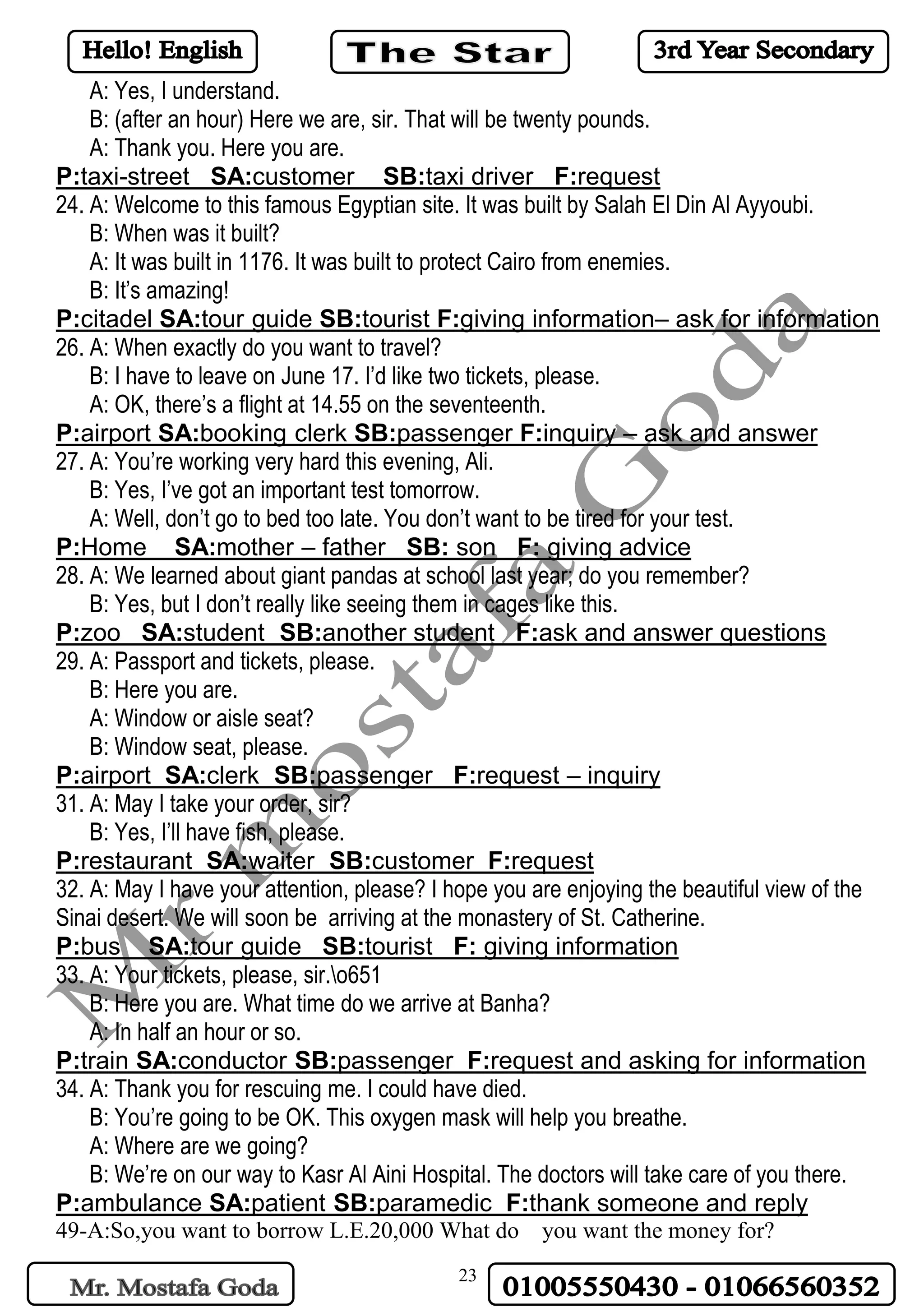 23
A: Yes, I understand.
B: (after an hour) Here we are, sir. That will be twenty pounds.
A: Thank you. Here you are.
P:taxi-street SA:customer SB:taxi driver F:request
24. A: Welcome to this famous Egyptian site. It was built by Salah El Din Al Ayyoubi.
B: When was it built?
A: It was built in 1176. It was built to protect Cairo from enemies.
B: It’s amazing!
P:citadel SA:tour guide SB:tourist F:giving information– ask for information
26. A: When exactly do you want to travel?
B: I have to leave on June 17. I’d like two tickets, please.
A: OK, there’s a flight at 14.55 on the seventeenth.
P:airport SA:booking clerk SB:passenger F:inquiry – ask and answer
27. A: You’re working very hard this evening, Ali.
B: Yes, I’ve got an important test tomorrow.
A: Well, don’t go to bed too late. You don’t want to be tired for your test.
P:Home SA:mother – father SB: son F: giving advice
28. A: We learned about giant pandas at school last year; do you remember?
B: Yes, but I don’t really like seeing them in cages like this.
P:zoo SA:student SB:another student F:ask and answer questions
29. A: Passport and tickets, please.
B: Here you are.
A: Window or aisle seat?
B: Window seat, please.
P:airport SA:clerk SB:passenger F:request – inquiry
31. A: May I take your order, sir?
B: Yes, I’ll have fish, please.
P:restaurant SA:waiter SB:customer F:request
32. A: May I have your attention, please? I hope you are enjoying the beautiful view of the
Sinai desert. We will soon be arriving at the monastery of St. Catherine.
P:bus SA:tour guide SB:tourist F: giving information
33. A: Your tickets, please, sir.o651
B: Here you are. What time do we arrive at Banha?
A: In half an hour or so.
P:train SA:conductor SB:passenger F:request and asking for information
34. A: Thank you for rescuing me. I could have died.
B: You’re going to be OK. This oxygen mask will help you breathe.
A: Where are we going?
B: We’re on our way to Kasr Al Aini Hospital. The doctors will take care of you there.
P:ambulance SA:patient SB:paramedic F:thank someone and reply
49-A:So,you want to borrow L.E.20,000 What do you want the money for?
 