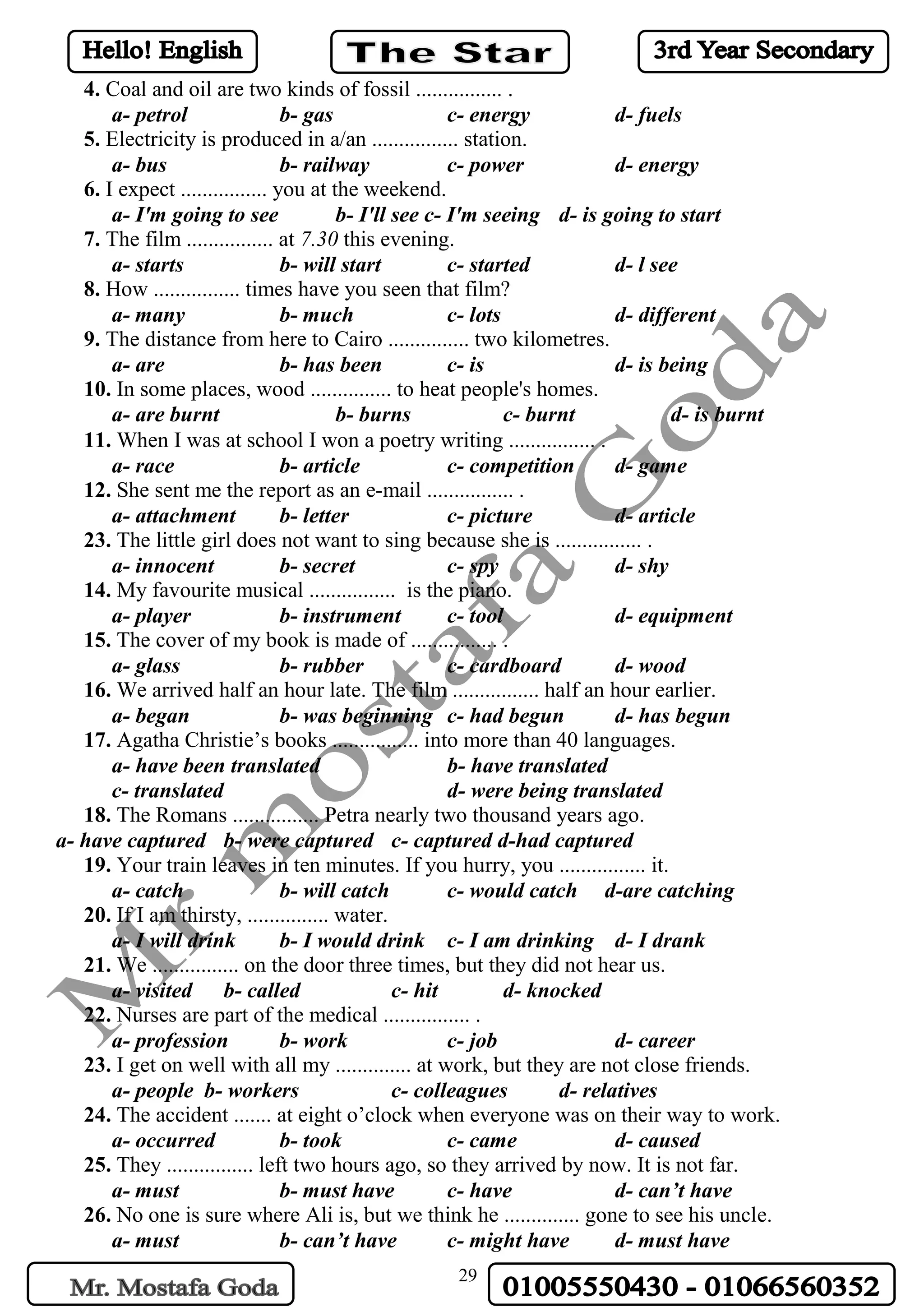29
4. Coal and oil are two kinds of fossil ................ .
a- petrol b- gas c- energy d- fuels
5. Electricity is produced in a/an ................ station.
a- bus b- railway c- power d- energy
6. I expect ................ you at the weekend.
a- I'm going to see b- I'll see c- I'm seeing d- is going to start
7. The film ................ at 7.30 this evening.
a- starts b- will start c- started d- l see
8. How ................ times have you seen that film?
a- many b- much c- lots d- different
9. The distance from here to Cairo ............... two kilometres.
a- are b- has been c- is d- is being
10. In some places, wood ............... to heat people's homes.
a- are burnt b- burns c- burnt d- is burnt
11. When I was at school I won a poetry writing ................ .
a- race b- article c- competition d- game
12. She sent me the report as an e-mail ................ .
a- attachment b- letter c- picture d- article
23. The little girl does not want to sing because she is ................ .
a- innocent b- secret c- spy d- shy
14. My favourite musical ................ is the piano.
a- player b- instrument c- tool d- equipment
15. The cover of my book is made of ................ .
a- glass b- rubber c- cardboard d- wood
16. We arrived half an hour late. The film ................ half an hour earlier.
a- began b- was beginning c- had begun d- has begun
17. Agatha Christie’s books ................ into more than 40 languages.
a- have been translated b- have translated
c- translated d- were being translated
18. The Romans ................ Petra nearly two thousand years ago.
a- have captured b- were captured c- captured d-had captured
19. Your train leaves in ten minutes. If you hurry, you ................ it.
a- catch b- will catch c- would catch d-are catching
20. If I am thirsty, ............... water.
a- I will drink b- I would drink c- I am drinking d- I drank
21. We ................ on the door three times, but they did not hear us.
a- visited b- called c- hit d- knocked
22. Nurses are part of the medical ................ .
a- profession b- work c- job d- career
23. I get on well with all my .............. at work, but they are not close friends.
a- people b- workers c- colleagues d- relatives
24. The accident ....... at eight o’clock when everyone was on their way to work.
a- occurred b- took c- came d- caused
25. They ................ left two hours ago, so they arrived by now. It is not far.
a- must b- must have c- have d- can’t have
26. No one is sure where Ali is, but we think he .............. gone to see his uncle.
a- must b- can’t have c- might have d- must have
 