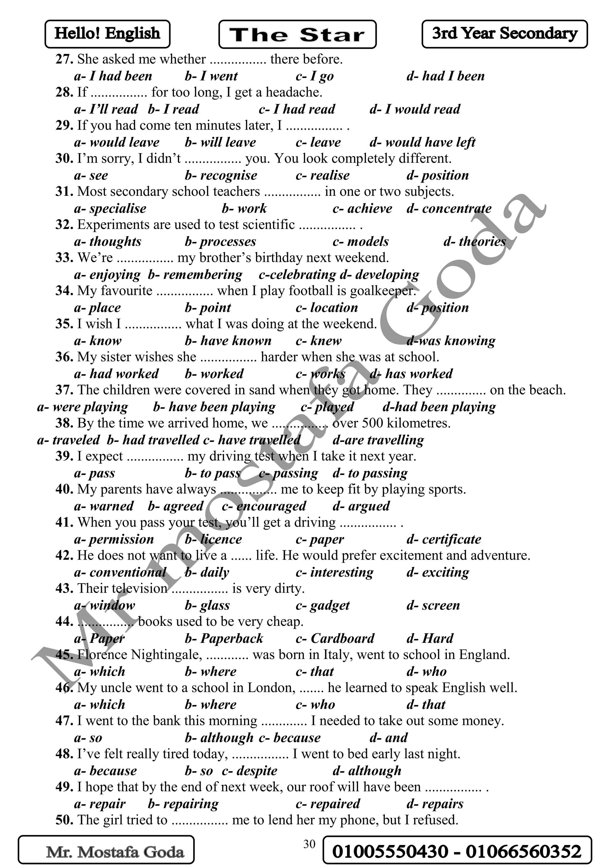 30
27. She asked me whether ................ there before.
a- I had been b- I went c- I go d- had I been
28. If ................ for too long, I get a headache.
a- I’ll read b- I read c- I had read d- I would read
29. If you had come ten minutes later, I ................ .
a- would leave b- will leave c- leave d- would have left
30. I’m sorry, I didn’t ................ you. You look completely different.
a- see b- recognise c- realise d- position
31. Most secondary school teachers ................ in one or two subjects.
a- specialise b- work c- achieve d- concentrate
32. Experiments are used to test scientific ................ .
a- thoughts b- processes c- models d- theories
33. We’re ................ my brother’s birthday next weekend.
a- enjoying b- remembering c-celebrating d- developing
34. My favourite ................ when I play football is goalkeeper.
a- place b- point c- location d- position
35. I wish I ................ what I was doing at the weekend.
a- know b- have known c- knew d-was knowing
36. My sister wishes she ................ harder when she was at school.
a- had worked b- worked c- works d- has worked
37. The children were covered in sand when they got home. They .............. on the beach.
a- were playing b- have been playing c- played d-had been playing
38. By the time we arrived home, we ................ over 500 kilometres.
a- traveled b- had travelled c- have travelled d-are travelling
39. I expect ................ my driving test when I take it next year.
a- pass b- to pass c- passing d- to passing
40. My parents have always ................ me to keep fit by playing sports.
a- warned b- agreed c- encouraged d- argued
41. When you pass your test, you’ll get a driving ................ .
a- permission b- licence c- paper d- certificate
42. He does not want to live a ...... life. He would prefer excitement and adventure.
a- conventional b- daily c- interesting d- exciting
43. Their television ................ is very dirty.
a- window b- glass c- gadget d- screen
44. ................ books used to be very cheap.
a- Paper b- Paperback c- Cardboard d- Hard
45. Florence Nightingale, ............ was born in Italy, went to school in England.
a- which b- where c- that d- who
46. My uncle went to a school in London, ....... he learned to speak English well.
a- which b- where c- who d- that
47. I went to the bank this morning ............. I needed to take out some money.
a- so b- although c- because d- and
48. I’ve felt really tired today, ................ I went to bed early last night.
a- because b- so c- despite d- although
49. I hope that by the end of next week, our roof will have been ................ .
a- repair b- repairing c- repaired d- repairs
50. The girl tried to ................ me to lend her my phone, but I refused.
 