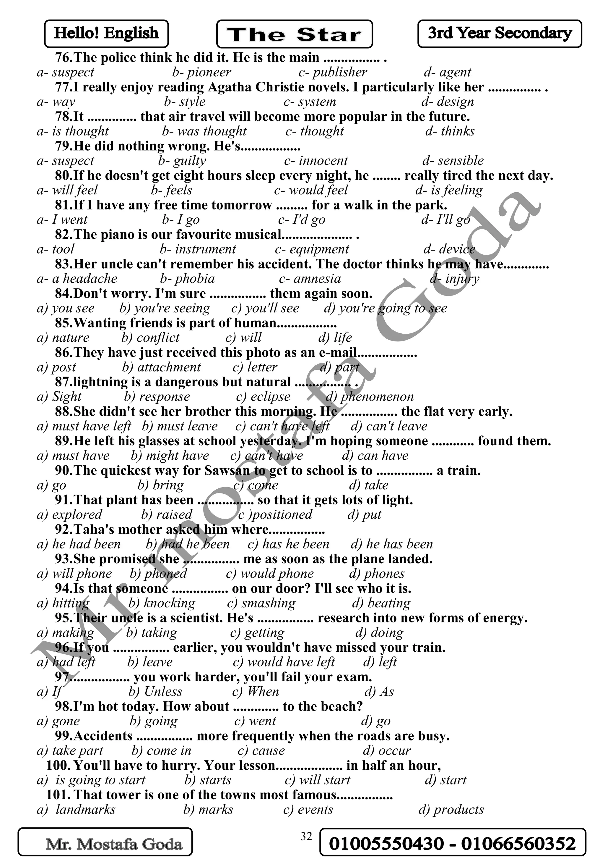 32
76.The police think he did it. He is the main ................ .
a- suspect b- pioneer c- publisher d- agent
77.I really enjoy reading Agatha Christie novels. I particularly like her ............... .
a- way b- style c- system d- design
78.It .............. that air travel will become more popular in the future.
a- is thought b- was thought c- thought d- thinks
79.He did nothing wrong. He's.................
a- suspect b- guilty c- innocent d- sensible
80.If he doesn't get eight hours sleep every night, he ........ really tired the next day.
a- will feel b- feels c- would feel d- is feeling
81.If I have any free time tomorrow ......... for a walk in the park.
a- I went b- I go c- I'd go d- I'll go
82.The piano is our favourite musical.................... .
a- tool b- instrument c- equipment d- device
83.Her uncle can't remember his accident. The doctor thinks he may have.............
a- a headache b- phobia c- amnesia d- injury
84.Don't worry. I'm sure ................ them again soon.
a) you see b) you're seeing c) you'll see d) you're going to see
85.Wanting friends is part of human.................
a) nature b) conflict c) will d) life
86.They have just received this photo as an e-mail.................
a) post b) attachment c) letter d) part
87.lightning is a dangerous but natural ................ .
a) Sight b) response c) eclipse d) phenomenon
88.She didn't see her brother this morning. He ................ the flat very early.
a) must have left b) must leave c) can't have left d) can't leave
89.He left his glasses at school yesterday. I'm hoping someone ............ found them.
a) must have b) might have c) can't have d) can have
90.The quickest way for Sawsan to get to school is to ................ a train.
a) go b) bring c) come d) take
91.That plant has been ................ so that it gets lots of light.
a) explored b) raised c )positioned d) put
92.Taha's mother asked him where................
a) he had been b) had he been c) has he been d) he has been
93.She promised she ................ me as soon as the plane landed.
a) will phone b) phoned c) would phone d) phones
94.Is that someone ................ on our door? I'll see who it is.
a) hitting b) knocking c) smashing d) beating
95.Their uncle is a scientist. He's ................ research into new forms of energy.
a) making b) taking c) getting d) doing
96.If you ................ earlier, you wouldn't have missed your train.
a) had left b) leave c) would have left d) left
97................. you work harder, you'll fail your exam.
a) If b) Unless c) When d) As
98.I'm hot today. How about ............. to the beach?
a) gone b) going c) went d) go
99.Accidents ................ more frequently when the roads are busy.
a) take part b) come in c) cause d) occur
100. You'll have to hurry. Your lesson................... in half an hour,
a) is going to start b) starts c) will start d) start
101. That tower is one of the towns most famous................
a) landmarks b) marks c) events d) products
 
