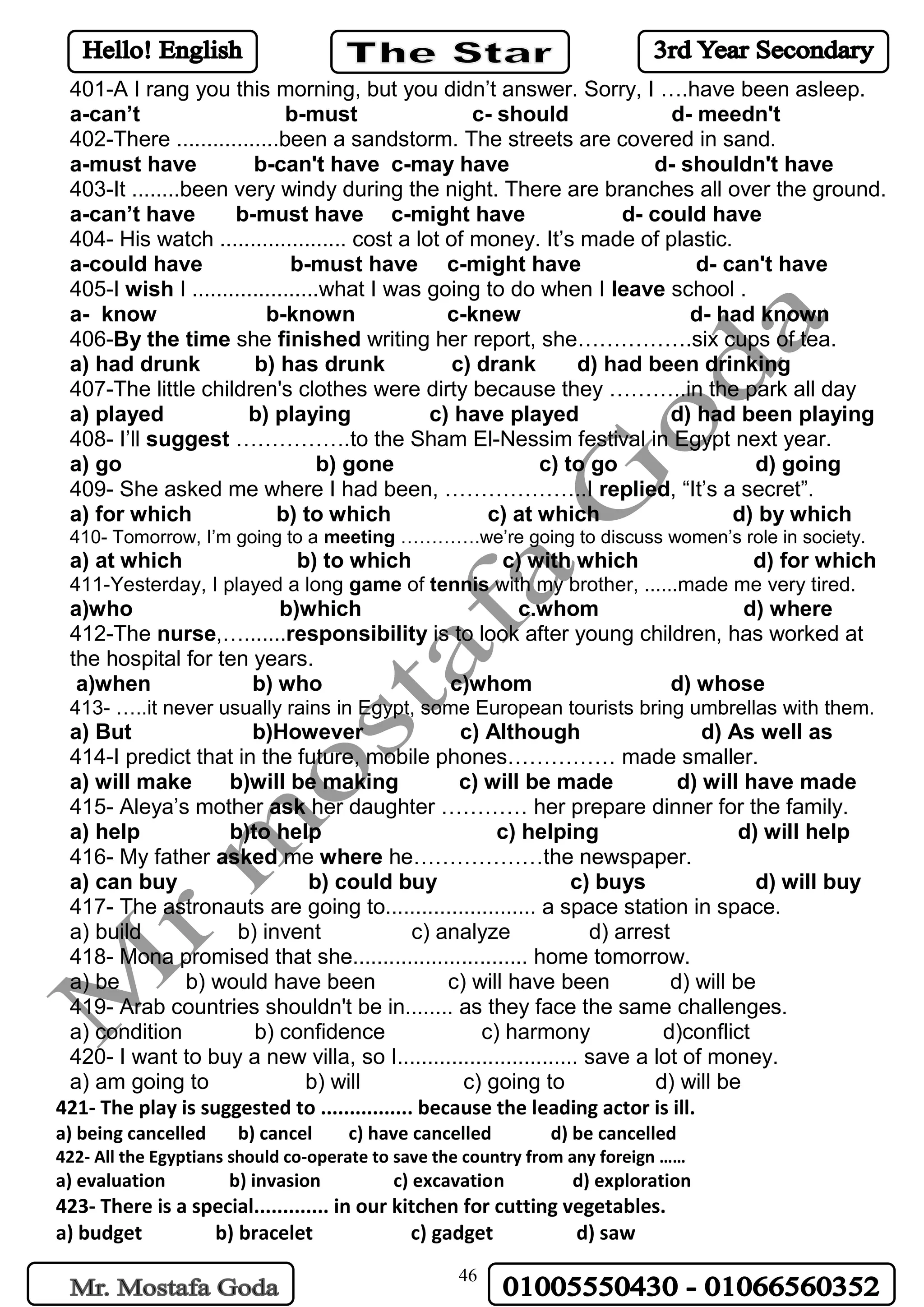 46
401-A I rang you this morning, but you didn’t answer. Sorry, I ….have been asleep.
a-can’t b-must c- should d- meedn't
402-There .................been a sandstorm. The streets are covered in sand.
a-must have b-can't have c-may have d- shouldn't have
403-It ........been very windy during the night. There are branches all over the ground.
a-can’t have b-must have c-might have d- could have
404- His watch ..................... cost a lot of money. It’s made of plastic.
a-could have b-must have c-might have d- can't have
405-I wish I .....................what I was going to do when I leave school .
a- know b-known c-knew d- had known
406-By the time she finished writing her report, she…………….six cups of tea.
a) had drunk b) has drunk c) drank d) had been drinking
407-The little children's clothes were dirty because they ………..in the park all day
a) played b) playing c) have played d) had been playing
408- I’ll suggest …………….to the Sham El-Nessim festival in Egypt next year.
a) go b) gone c) to go d) going
409- She asked me where I had been, ………………..I replied, “It’s a secret”.
a) for which b) to which c) at which d) by which
410- Tomorrow, I’m going to a meeting ………….we’re going to discuss women’s role in society.
a) at which b) to which c) with which d) for which
411-Yesterday, I played a long game of tennis with my brother, ......made me very tired.
a)who b)which c.whom d) where
412-The nurse,….......responsibility is to look after young children, has worked at
the hospital for ten years.
a)when b) who c)whom d) whose
413- …..it never usually rains in Egypt, some European tourists bring umbrellas with them.
a) But b)However c) Although d) As well as
414-I predict that in the future, mobile phones…………… made smaller.
a) will make b)will be making c) will be made d) will have made
415- Aleya’s mother ask her daughter ………… her prepare dinner for the family.
a) help b)to help c) helping d) will help
416- My father asked me where he………………the newspaper.
a) can buy b) could buy c) buys d) will buy
417- The astronauts are going to......................... a space station in space.
a) build b) invent c) analyze d) arrest
418- Mona promised that she............................. home tomorrow.
a) be b) would have been c) will have been d) will be
419- Arab countries shouldn't be in........ as they face the same challenges.
a) condition b) confidence c) harmony d)conflict
420- I want to buy a new villa, so I.............................. save a lot of money.
a) am going to b) will c) going to d) will be
421- The play is suggested to ................ because the leading actor is ill.
a) being cancelled b) cancel c) have cancelled d) be cancelled
422- All the Egyptians should co-operate to save the country from any foreign ……
a) evaluation b) invasion c) excavation d) exploration
423- There is a special............. in our kitchen for cutting vegetables.
a) budget b) bracelet c) gadget d) saw
 