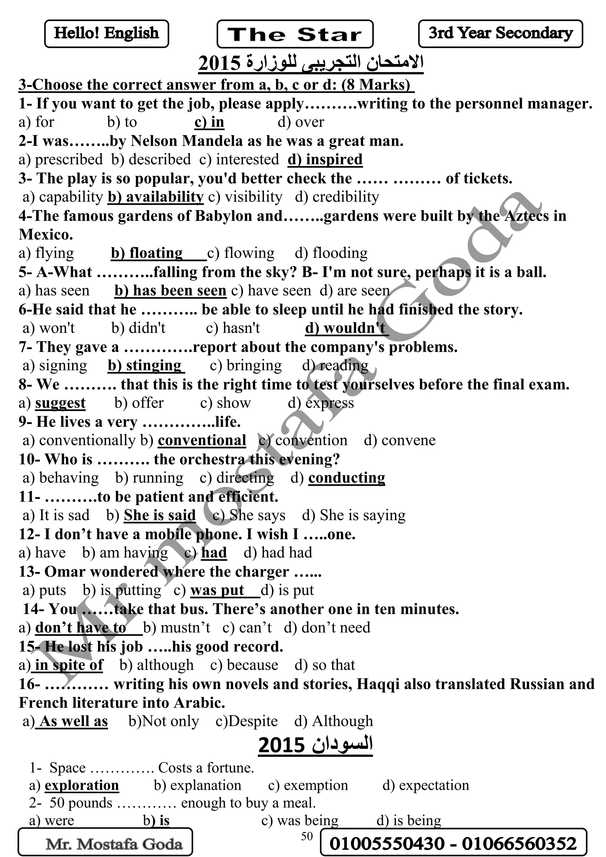 50
‫للوزارة‬ ‫التجريبى‬ ‫االمتحان‬2015
orrect answer from a, b, c or d: (8 Marks)Choose the c-3
1- If you want to get the job, please apply……….writing to the personnel manager.
d) overc) ina) for b) to
2-I was……..by Nelson Mandela as he was a great man.
d) inspiredd b) described c) interesteda) prescribe
3- The play is so popular, you'd better check the …… ……… of tickets.
c) visibility d) credibilityb) availabilitya) capability
4-The famous gardens of Babylon and……..gardens were built by the Aztecs in
Mexico.
c) flowing d) floodingb) floatinga) flying
5- A-What ………..falling from the sky? B- I'm not sure, perhaps it is a ball.
c) have seen d) are seenb) has been seena) has seen
6-He said that he ……….. be able to sleep until he had finished the story.
d) wouldn'ta) won't b) didn't c) hasn't
7- They gave a ………….report about the company's problems.
c) bringing d) readingb) stinginga) signing
8- We ………. that this is the right time to test yourselves before the final exam.
b) offer c) show d) expresssuggesta)
9- He lives a very …………..life.
c) convention d) conveneconventionala) conventionally b)
10- Who is ………. the orchestra this evening?
conductingb) running c) directing d)a) behaving
11- ……….to be patient and efficient.
c) She says d) She is sayingShe is saida) It is sad b)
12- I don’t have a mobile phone. I wish I …..one.
d) had hadhada) have b) am having c)
13- Omar wondered where the charger …...
d) is putwas puta) puts b) is putting c)
14- You ……take that bus. There’s another one in ten minutes.
b) mustn’t c) can’t d) don’t needdon’t have toa)
15- He lost his job …..his good record.
b) although c) because d) so thatspite ofina)
16- ………… writing his own novels and stories, Haqqi also translated Russian and
French literature into Arabic.
b)Not only c)Despite d) AlthoughAs well asa)
‫السودان‬2015
1- Space …………. Costs a fortune.
a) exploration b) explanation c) exemption d) expectation
2- 50 pounds ………… enough to buy a meal.
a) were b) is c) was being d) is being
 