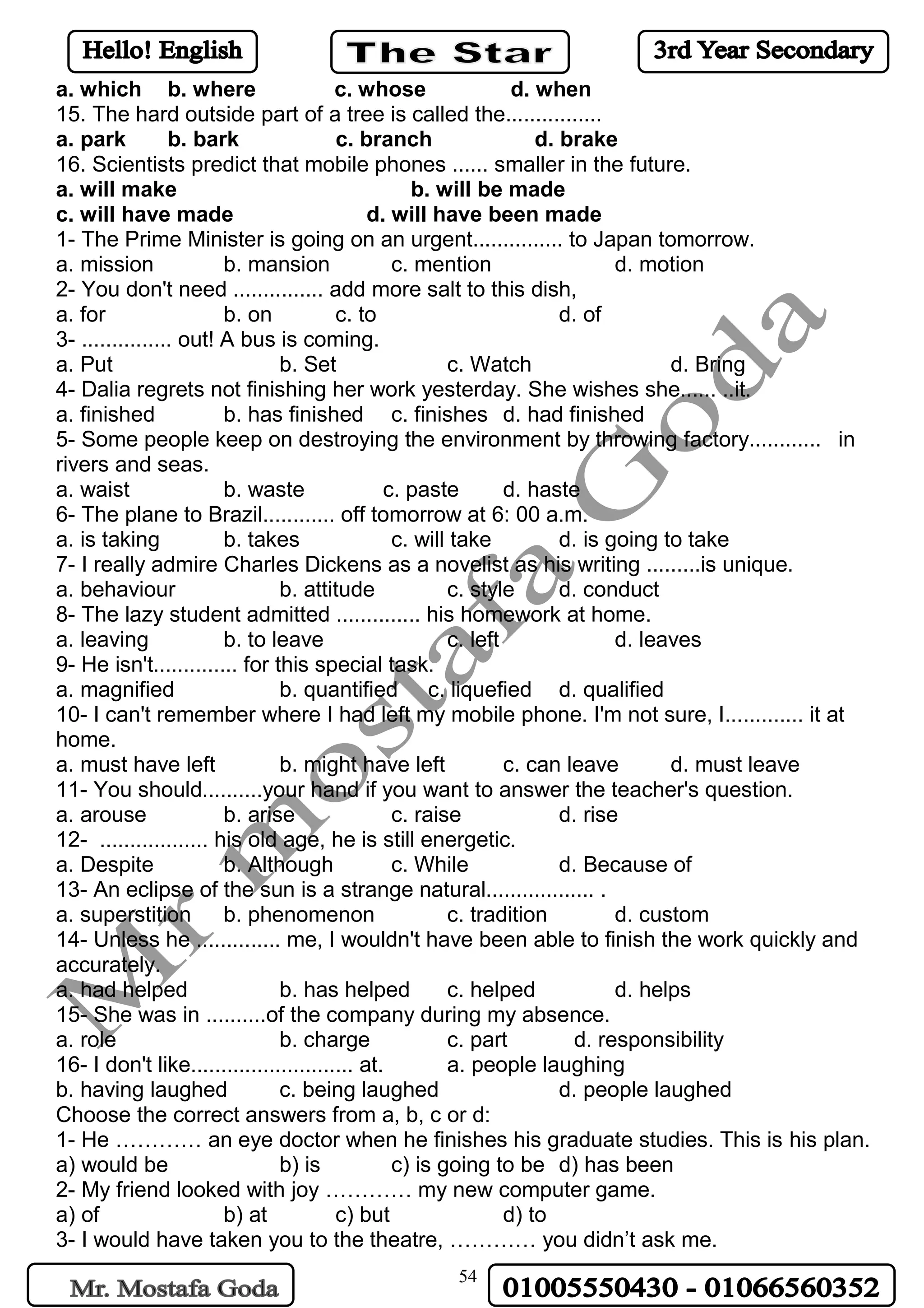 54
a. which b. where c. whose d. when
15. The hard outside part of a tree is called the................
a. park b. bark c. branch d. brake
16. Scientists predict that mobile phones ...... smaller in the future.
a. will make b. will be made
c. will have made d. will have been made
1- The Prime Minister is going on an urgent............... to Japan tomorrow.
a. mission b. mansion c. mention d. motion
2- You don't need ............... add more salt to this dish,
a. for b. on c. to d. of
3- ............... out! A bus is coming.
a. Put b. Set c. Watch d. Bring
4- Dalia regrets not finishing her work yesterday. She wishes she...... ..it.
a. finished b. has finished c. finishes d. had finished
5- Some people keep on destroying the environment by throwing factory............ in
rivers and seas.
a. waist b. waste c. paste d. haste
6- The plane to Brazil............ off tomorrow at 6: 00 a.m.
a. is taking b. takes c. will take d. is going to take
7- I really admire Charles Dickens as a novelist as his writing .........is unique.
a. behaviour b. attitude c. style d. conduct
8- The lazy student admitted .............. his homework at home.
a. leaving b. to leave c. left d. leaves
9- He isn't.............. for this special task.
a. magnified b. quantified c. liquefied d. qualified
10- I can't remember where I had left my mobile phone. I'm not sure, I............. it at
home.
a. must have left b. might have left c. can leave d. must leave
11- You should..........your hand if you want to answer the teacher's question.
a. arouse b. arise c. raise d. rise
12- .................. his old age, he is still energetic.
a. Despite b. Although c. While d. Because of
13- An eclipse of the sun is a strange natural.................. .
a. superstition b. phenomenon c. tradition d. custom
14- Unless he .............. me, I wouldn't have been able to finish the work quickly and
accurately.
a. had helped b. has helped c. helped d. helps
15- She was in ..........of the company during my absence.
a. role b. charge c. part d. responsibility
16- I don't like........................... at. a. people laughing
b. having laughed c. being laughed d. people laughed
Choose the correct answers from a, b, c or d:
1- He ………… an eye doctor when he finishes his graduate studies. This is his plan.
a) would be b) is c) is going to be d) has been
2- My friend looked with joy ………… my new computer game.
a) of b) at c) but d) to
3- I would have taken you to the theatre, ………… you didn’t ask me.
 