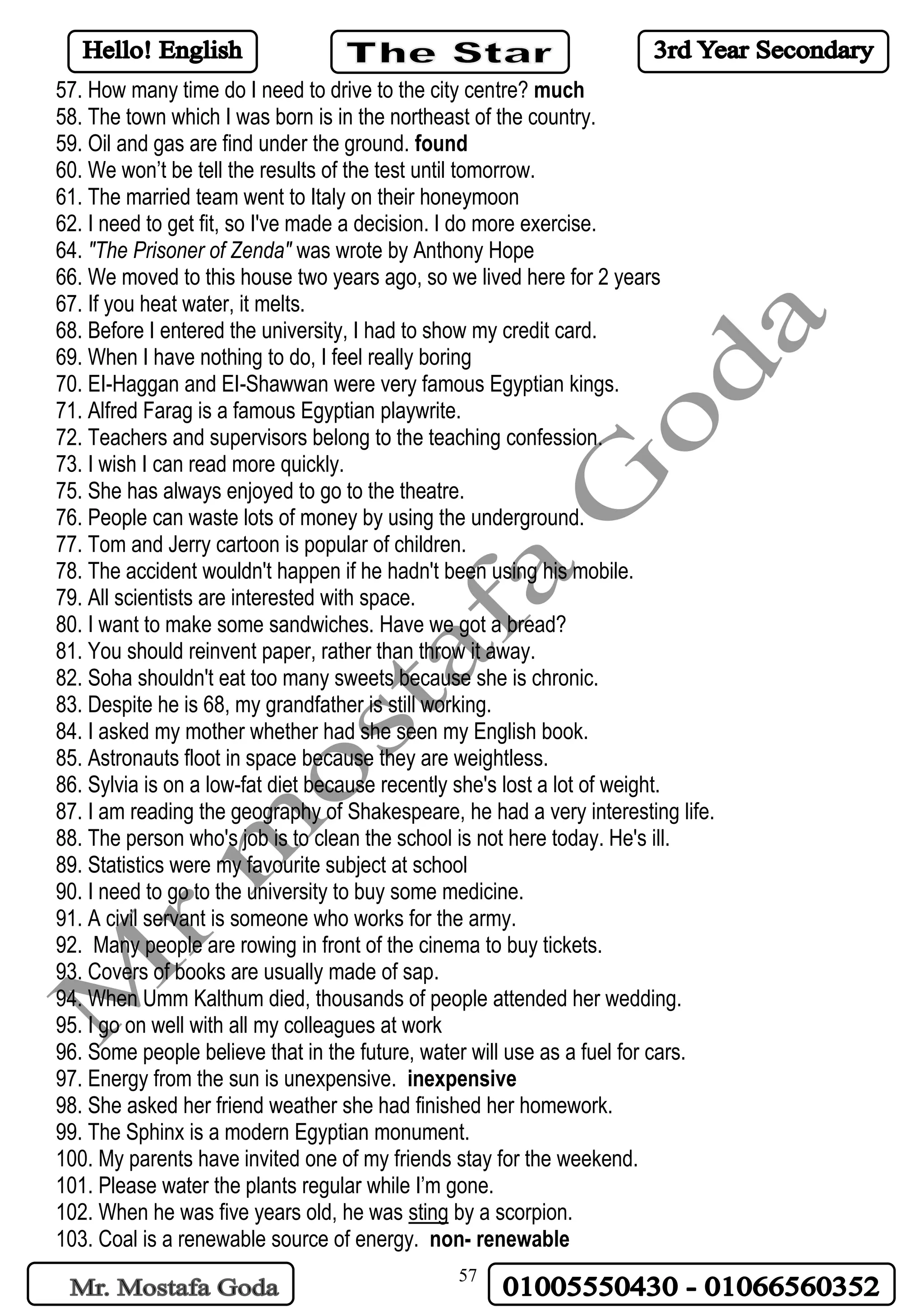 57
57. How many time do I need to drive to the city centre? much
58. The town which I was born is in the northeast of the country.
59. Oil and gas are find under the ground. found
60. We won’t be tell the results of the test until tomorrow.
61. The married team went to Italy on their honeymoon
62. I need to get fit, so I've made a decision. I do more exercise.
64. "The Prisoner of Zenda" was wrote by Anthony Hope
66. We moved to this house two years ago, so we lived here for 2 years
67. If you heat water, it melts.
68. Before I entered the university, I had to show my credit card.
69. When I have nothing to do, I feel really boring
70. EI-Haggan and EI-Shawwan were very famous Egyptian kings.
71. Alfred Farag is a famous Egyptian playwrite.
72. Teachers and supervisors belong to the teaching confession.
73. I wish I can read more quickly.
75. She has always enjoyed to go to the theatre.
76. People can waste lots of money by using the underground.
77. Tom and Jerry cartoon is popular of children.
78. The accident wouldn't happen if he hadn't been using his mobile.
79. All scientists are interested with space.
80. I want to make some sandwiches. Have we got a bread?
81. You should reinvent paper, rather than throw it away.
82. Soha shouldn't eat too many sweets because she is chronic.
83. Despite he is 68, my grandfather is still working.
84. I asked my mother whether had she seen my English book.
85. Astronauts floot in space because they are weightless.
86. Sylvia is on a low-fat diet because recently she's lost a lot of weight.
87. I am reading the geography of Shakespeare, he had a very interesting life.
88. The person who's job is to clean the school is not here today. He's ill.
89. Statistics were my favourite subject at school
90. I need to go to the university to buy some medicine.
91. A civil servant is someone who works for the army.
92. Many people are rowing in front of the cinema to buy tickets.
93. Covers of books are usually made of sap.
94. When Umm Kalthum died, thousands of people attended her wedding.
95. I go on well with all my colleagues at work
96. Some people believe that in the future, water will use as a fuel for cars.
97. Energy from the sun is unexpensive. inexpensive
98. She asked her friend weather she had finished her homework.
99. The Sphinx is a modern Egyptian monument.
100. My parents have invited one of my friends stay for the weekend.
101. Please water the plants regular while I’m gone.
102. When he was five years old, he was sting by a scorpion.
103. Coal is a renewable source of energy. non- renewable
 