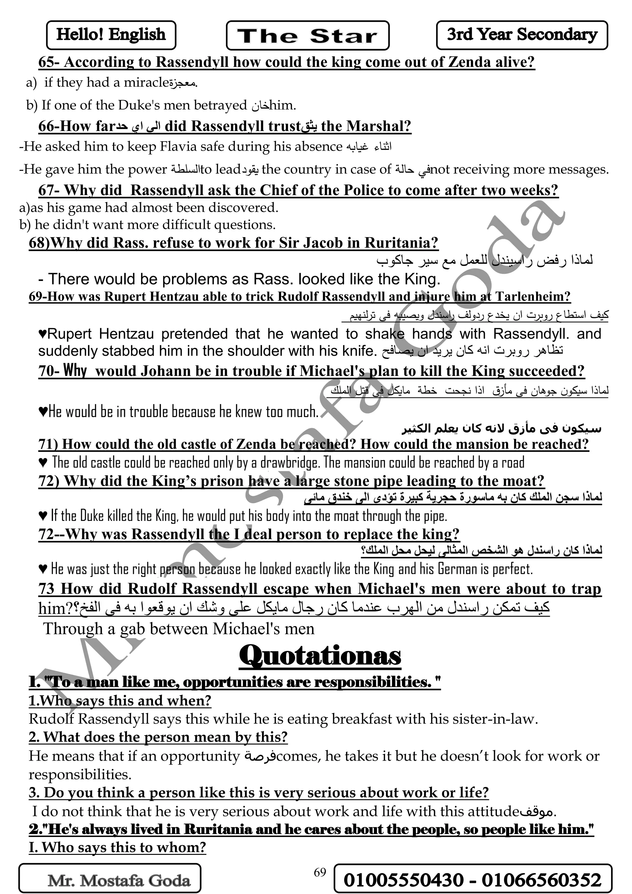 69
65- According to Rassendyll how could the king come out of Zenda alive?
a) if they had a miracle‫ة‬‫ز‬‫.معج‬
b) If one of the Duke's men betrayed ‫خان‬him.
66-How far‫حد‬ ‫اي‬ ‫الي‬ did Rassendyll trust‫يثق‬ the Marshal?
-He asked him to keep Flavia safe during his absence ‫غيابه‬ ‫اثناء‬
-He gave him the power ‫السلطة‬to lead‫يقود‬ the country in case of ‫حالة‬ ‫في‬not receiving more messages.
67- Why did Rassendyll ask the Chief of the Police to come after two weeks?
a)as his game had almost been discovered.
b) he didn't want more difficult questions.
68)Why did Rass. refuse to work for Sir Jacob in Ruritania?
‫جاكوب‬ ‫سير‬ ‫مع‬ ‫للعمل‬ ‫راسيندل‬ ‫رفض‬ ‫لماذا‬
- There would be problems as Rass. looked like the King.
69-How was Rupert Hentzau able to trick Rudolf Rassendyll and injure him at Tarlenheim?
‫لنهيم‬‫ر‬‫ت‬ ‫فى‬ ‫ويصيبه‬ ‫اسندل‬‫ر‬ ‫ردولف‬ ‫يخدع‬ ‫ان‬ ‫روبرت‬ ‫استطاع‬ ‫كيف‬
♥Rupert Hentzau pretended that he wanted to shake hands with Rassendyll. and
suddenly stabbed him in the shoulder with his knife. ‫يصافح‬ ‫ان‬ ‫يريد‬ ‫كان‬ ‫انه‬ ‫روبرت‬ ‫تظاهر‬
70- Why would Johann be in trouble if Michael's plan to kill the King succeeded?
‫الملك‬ ‫قتل‬ ‫فى‬ ‫مايكل‬ ‫خطة‬ ‫نجحت‬ ‫اذا‬ ‫ق‬‫مأز‬ ‫فى‬ ‫جوهان‬ ‫ن‬‫سيكو‬ ‫لماذا‬
♥He would be in trouble because he knew too much.
‫الكثي‬ ‫يعلم‬ ‫كان‬ ‫النه‬ ‫مأزق‬ ‫فى‬ ‫سيكون‬‫ر‬
71) How could the old castle of Zenda be reached? How could the mansion be reached?
♥ The old castle could be reached only by a drawbridge. The mansion could be reached by a road
72) Why did the King’s prison have a large stone pipe leading to the moat?
‫مائى‬ ‫خندق‬ ‫الى‬ ‫تؤدى‬ ‫كبيرة‬ ‫حجرية‬ ‫ماسورة‬ ‫به‬ ‫كان‬ ‫الملك‬ ‫سجن‬ ‫لماذا‬
♥ If the Duke killed the King, he would put his body into the moat through the pipe.
72--Why was Rassendyll the I deal person to replace the king?
‫المل‬ ‫محل‬ ‫ليحل‬ ‫المثالى‬ ‫الشخص‬ ‫هو‬ ‫راسندل‬ ‫كان‬ ‫لماذا‬‫ك؟‬
♥ He was just the right person because he looked exactly like the King and his German is perfect.
73 How did Rudolf Rassendyll escape when Michael's men were about to trap
him?‫الفخ؟‬ ‫فى‬ ‫به‬ ‫يوقعوا‬ ‫ان‬ ‫وشك‬ ‫على‬ ‫مايكل‬ ‫رجال‬ ‫كان‬ ‫عندما‬ ‫الهرب‬ ‫من‬ ‫راسندل‬ ‫تمكن‬ ‫كيف‬
Through a gab between Michael's men
Quotationas
1. "To a man like me, opportunities are responsibilities. "
1.Who says this and when?
Rudolf Rassendyll says this while he is eating breakfast with his sister-in-law.
2. What does the person mean by this?
He means that if an opportunity ‫فرصة‬comes, he takes it but he doesn’t look for work or
responsibilities.
3. Do you think a person like this is very serious about work or life?
I do not think that he is very serious about work and life with this attitude‫.موقف‬
2."He's always lived in Ruritania and he cares about the people, so people like him."
I. Who says this to whom?
 