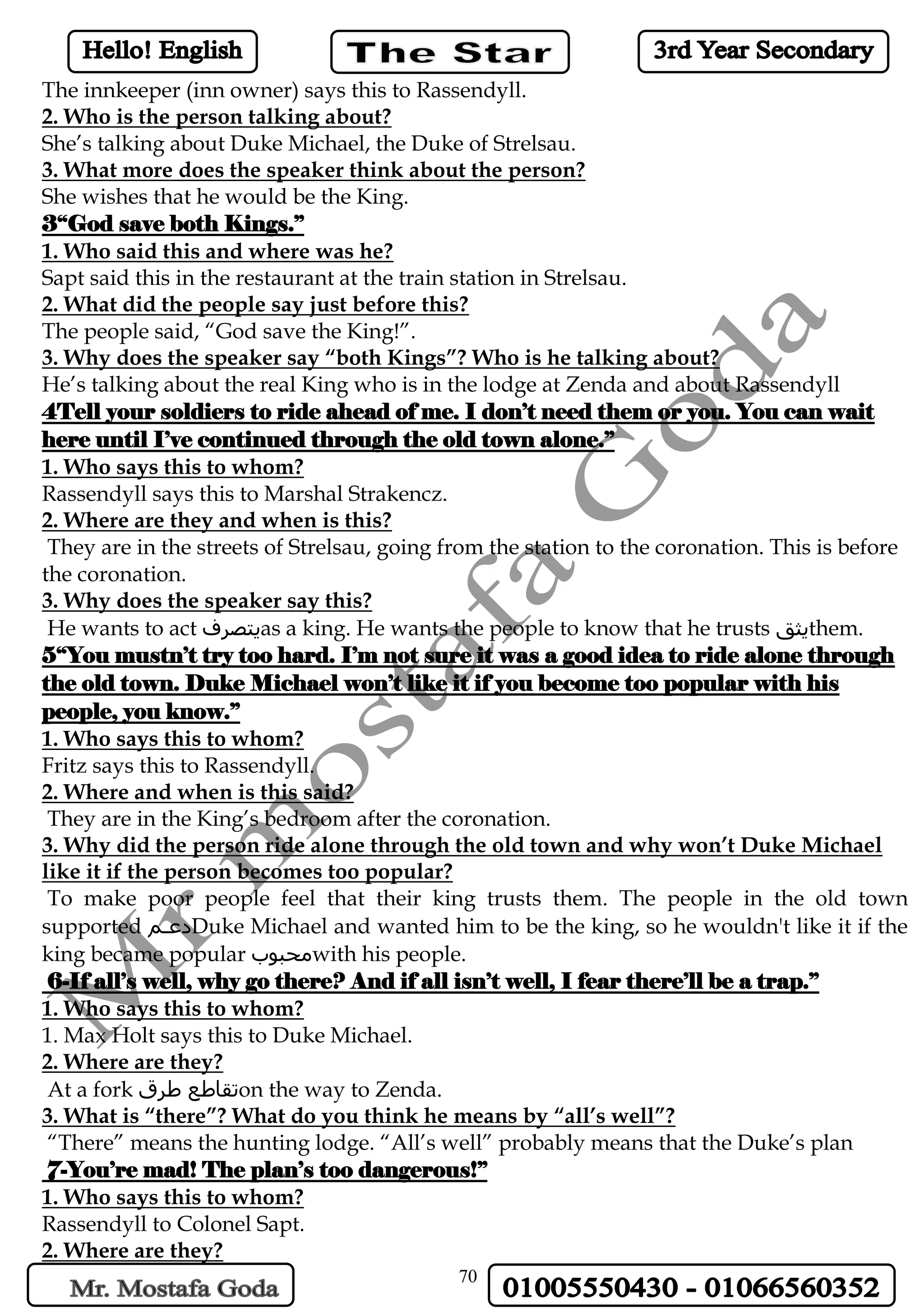 70
The innkeeper (inn owner) says this to Rassendyll.
2. Who is the person talking about?
She’s talking about Duke Michael, the Duke of Strelsau.
3. What more does the speaker think about the person?
She wishes that he would be the King.
3“God save both Kings.”
1. Who said this and where was he?
Sapt said this in the restaurant at the train station in Strelsau.
2. What did the people say just before this?
The people said, “God save the King!”.
3. Why does the speaker say “both Kings”? Who is he talking about?
He’s talking about the real King who is in the lodge at Zenda and about Rassendyll
4Tell your soldiers to ride ahead of me. I don’t need them or you. You can wait
here until I’ve continued through the old town alone.”
1. Who says this to whom?
Rassendyll says this to Marshal Strakencz.
2. Where are they and when is this?
They are in the streets of Strelsau, going from the station to the coronation. This is before
the coronation.
3. Why does the speaker say this?
He wants to act ‫يتصرف‬as a king. He wants the people to know that he trusts ‫يثق‬them.
5“You mustn’t try too hard. I’m not sure it was a good idea to ride alone through
the old town. Duke Michael won’t like it if you become too popular with his
people, you know.”
1. Who says this to whom?
Fritz says this to Rassendyll.
2. Where and when is this said?
They are in the King’s bedroom after the coronation.
3. Why did the person ride alone through the old town and why won’t Duke Michael
like it if the person becomes too popular?
To make poor people feel that their king trusts them. The people in the old town
supported ‫دعمم‬Duke Michael and wanted him to be the king, so he wouldn't like it if the
king became popular ‫محبوب‬with his people.
6-If all’s well, why go there? And if all isn’t well, I fear there’ll be a trap.”
1. Who says this to whom?
1. Max Holt says this to Duke Michael.
2. Where are they?
At a fork ‫طرق‬ ‫تقاطع‬on the way to Zenda.
3. What is “there”? What do you think he means by “all’s well”?
“There” means the hunting lodge. “All’s well” probably means that the Duke’s plan
7-You’re mad! The plan’s too dangerous!”
1. Who says this to whom?
Rassendyll to Colonel Sapt.
2. Where are they?
 