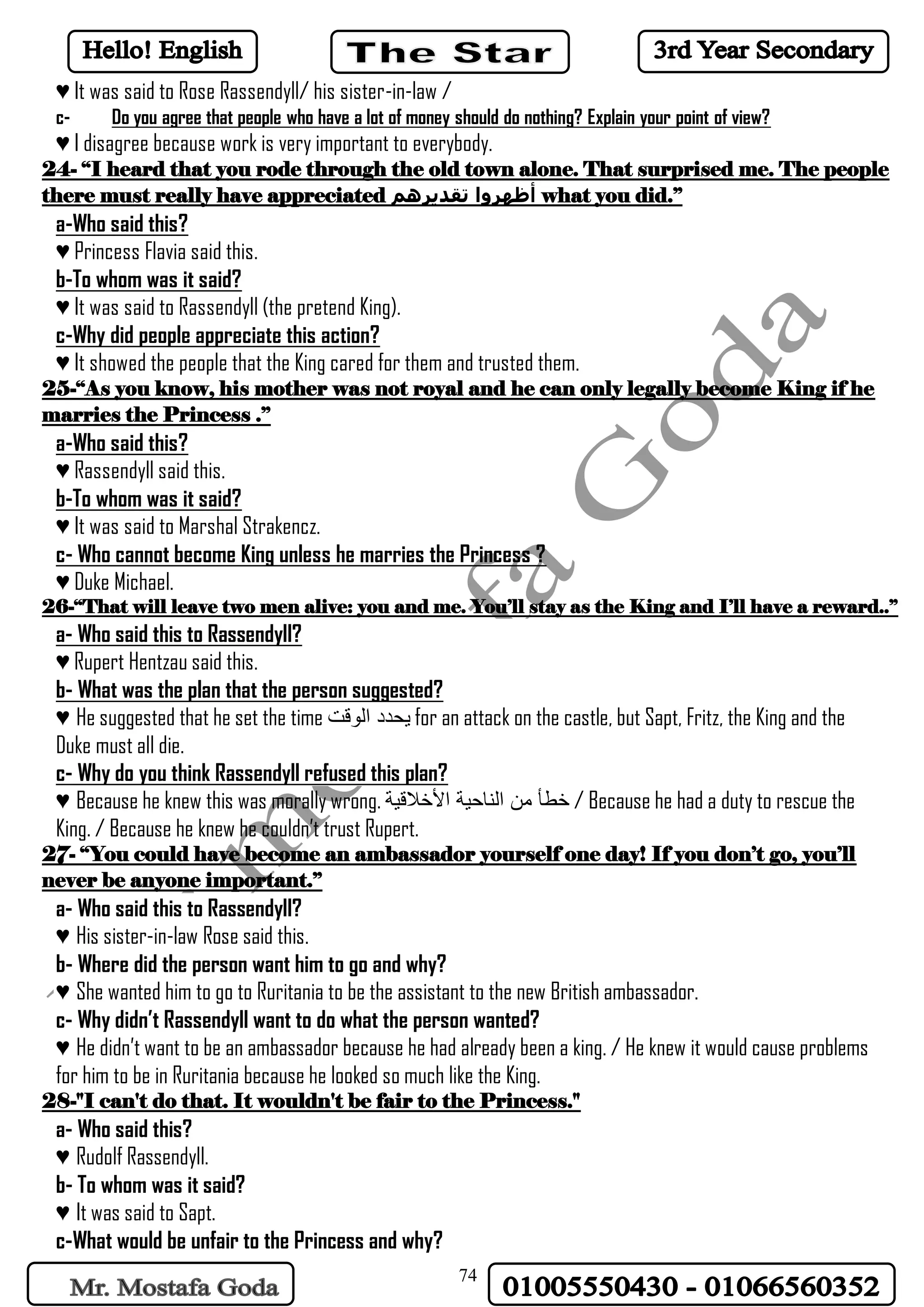 74
♥ It was said to Rose Rassendyll/ his sister-in-law /
c- Do you agree that people who have a lot of money should do nothing? Explain your point of view?
♥ I disagree because work is very important to everybody.
24- “I heard that you rode through the old town alone. That surprised me. The people
there must really have appreciated ‫تقديرهم‬ ‫أظهروا‬ what you did.”
a-Who said this?
♥ Princess Flavia said this.
b-To whom was it said?
♥ It was said to Rassendyll (the pretend King).
c-Why did people appreciate this action?
♥ It showed the people that the King cared for them and trusted them.
25-“As you know, his mother was not royal and he can only legally become King if he
marries the Princess .”
a-Who said this?
♥ Rassendyll said this.
b-To whom was it said?
♥ It was said to Marshal Strakencz.
c- Who cannot become King unless he marries the Princess ?
♥ Duke Michael.
26-“That will leave two men alive: you and me. You’ll stay as the King and I’ll have a reward..”
a- Who said this to Rassendyll?
♥ Rupert Hentzau said this.
b- What was the plan that the person suggested?
♥ He suggested that he set the time ‫الوقت‬ ‫يحدد‬ for an attack on the castle, but Sapt, Fritz, the King and the
Duke must all die.
c- Why do you think Rassendyll refused this plan?
♥ Because he knew this was morally wrong. ‫األخالقية‬ ‫الناحية‬ ‫من‬ ‫خطأ‬ / Because he had a duty to rescue the
King. / Because he knew he couldn’t trust Rupert.
27- “You could have become an ambassador yourself one day! If you don’t go, you’ll
never be anyone important.”
a- Who said this to Rassendyll?
♥ His sister-in-law Rose said this.
b- Where did the person want him to go and why?
♥ She wanted him to go to Ruritania to be the assistant to the new British ambassador.
c- Why didn’t Rassendyll want to do what the person wanted?
♥ He didn’t want to be an ambassador because he had already been a king. / He knew it would cause problems
for him to be in Ruritania because he looked so much like the King.
28-"I can't do that. It wouldn't be fair to the Princess."
a- Who said this?
♥ Rudolf Rassendyll.
b- To whom was it said?
♥ It was said to Sapt.
c-What would be unfair to the Princess and why?
 