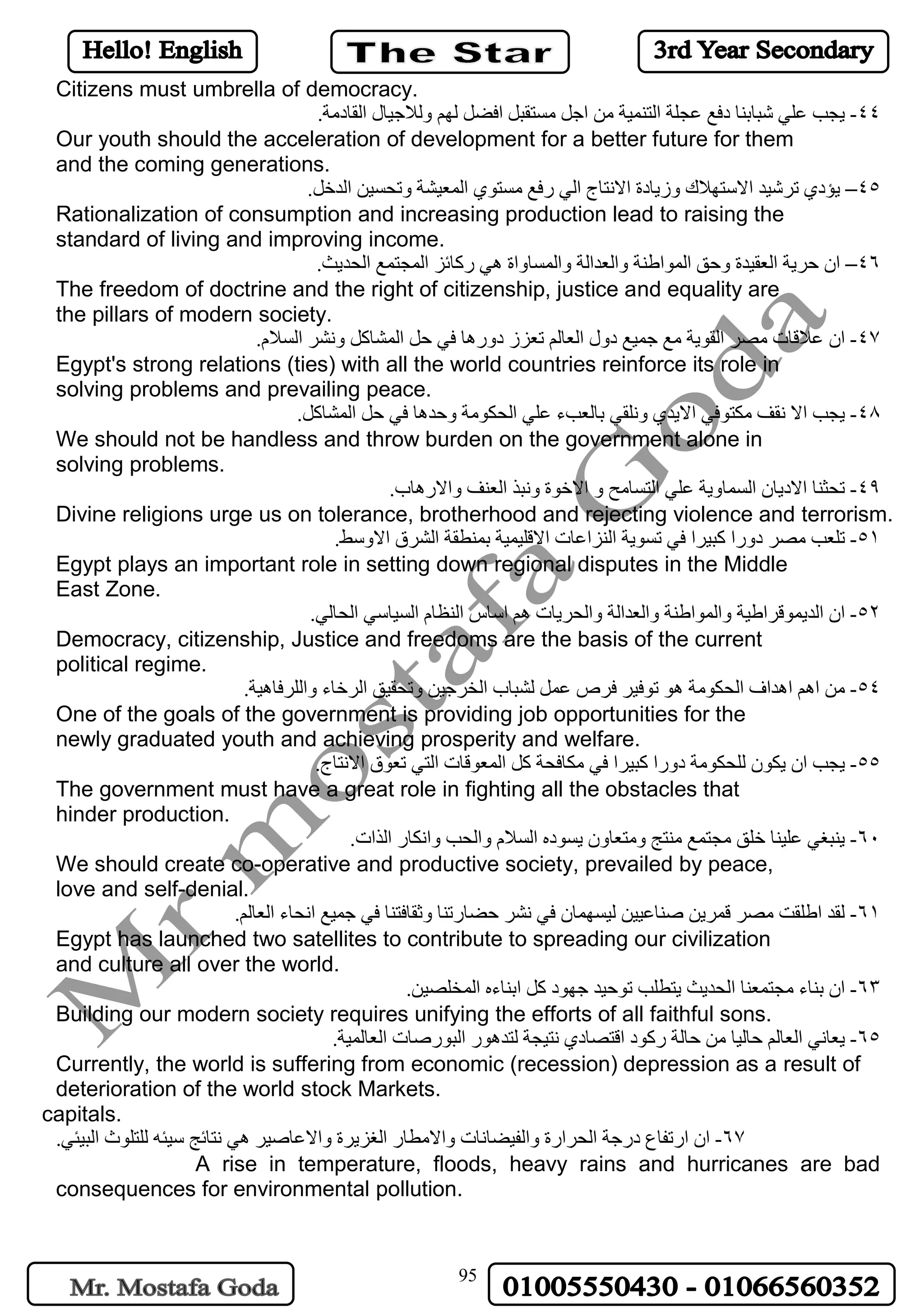 95
Citizens must umbrella of democracy.
٤٤-‫شبابنا‬ ‫علي‬ ‫يجب‬‫د‬‫عجلة‬ ‫فع‬‫ا‬‫من‬ ‫لتنمية‬‫ا‬‫مستقبل‬ ‫جل‬‫ا‬‫لهم‬ ‫فضل‬‫و‬‫لالجيا‬‫ا‬ ‫ل‬‫لقا‬‫د‬.‫مة‬
Our youth should the acceleration of development for a better future for them
and the coming generations.
٤٥–‫يؤ‬‫دي‬‫ترشيد‬‫ا‬‫الستهال‬‫وز‬ ‫ك‬‫يا‬‫ا‬ ‫دة‬‫النتا‬‫ا‬ ‫ج‬‫لي‬‫ر‬‫مستو‬ ‫فع‬‫ا‬ ‫ي‬‫لمعيشة‬‫و‬‫تحسين‬‫ا‬.‫لدخل‬
Rationalization of consumption and increasing production lead to raising the
standard of living and improving income.
٤٦–‫ان‬‫حرية‬‫ا‬‫لعقيد‬‫و‬ ‫ة‬‫حق‬‫ا‬‫لمو‬‫ا‬‫ﻃنة‬‫وا‬‫لعد‬‫ا‬‫لة‬‫وا‬‫لمسا‬‫ه‬ ‫واة‬‫ي‬‫ر‬‫كائز‬‫ا‬‫لمجتمع‬‫ا‬.‫لحديﺚ‬
The freedom of doctrine and the right of citizenship, justice and equality are
the pillars of modern society.
٤٧-‫ان‬‫عالقا‬‫ت‬‫مصر‬‫ا‬‫جميع‬ ‫مع‬ ‫لقوية‬‫ا‬ ‫دول‬‫تعز‬ ‫لعالم‬‫دوره‬ ‫ز‬‫حل‬ ‫في‬ ‫ا‬‫ا‬‫لمشاكل‬‫و‬‫نشر‬‫ا‬‫لسال‬.‫م‬
Egypt's strong relations (ties) with all the world countries reinforce its role in
solving problems and prevailing peace.
٤٨-‫يجب‬‫ا‬‫مكتوفي‬ ‫نقف‬ ‫ال‬‫ا‬‫اليد‬‫و‬ ‫ي‬‫بالعب‬ ‫نلقي‬‫ء‬‫علي‬‫ا‬‫لحكومة‬‫و‬‫حد‬‫ه‬‫حل‬ ‫في‬ ‫ا‬‫ا‬.‫لمشاكل‬
We should not be handless and throw burden on the government alone in
solving problems.
٤٩-‫تحثنا‬‫ا‬‫ال‬‫د‬‫يا‬‫ا‬ ‫ن‬‫لسما‬‫و‬‫علي‬ ‫ية‬‫ا‬‫لتسامح‬‫ا‬ ‫و‬‫الخو‬‫و‬ ‫ة‬‫نبذ‬‫ا‬‫لعنف‬‫وا‬‫ال‬‫ره‬‫ا‬.‫ب‬
Divine religions urge us on tolerance, brotherhood and rejecting violence and terrorism.
٥١-‫مصر‬ ‫تلعب‬‫دورا‬‫كبير‬‫ا‬‫تسوية‬ ‫في‬‫ا‬‫لنز‬‫ا‬‫عا‬‫ا‬ ‫ت‬‫بمنطقة‬ ‫القليمية‬‫ا‬‫لشر‬‫ا‬ ‫ق‬‫ال‬‫و‬.‫سط‬
Egypt plays an important role in setting down regional disputes in the Middle
East Zone.
٥٢-‫ا‬ ‫ان‬‫لديموقر‬‫ا‬‫ﻃية‬‫وا‬‫لمو‬‫ا‬‫ﻃنة‬‫وا‬‫لعد‬‫ا‬‫لة‬‫وا‬‫ل‬‫حريا‬‫ه‬ ‫ت‬‫م‬‫ا‬‫سا‬‫ا‬ ‫س‬‫لنظا‬‫ا‬ ‫م‬‫لسياسي‬‫ا‬.‫لحالي‬
Democracy, citizenship, Justice and freedoms are the basis of the current
political regime.
٥٤-‫من‬‫اه‬‫م‬‫اه‬‫د‬‫ا‬ ‫اف‬‫لحكومة‬‫ه‬‫فر‬ ‫توفير‬ ‫و‬‫ص‬‫لشبا‬ ‫عمل‬‫ا‬ ‫ب‬‫لخرجين‬‫و‬‫تحقيق‬‫ا‬‫لرخا‬‫وا‬ ‫ء‬‫للرفا‬‫ه‬.‫ية‬
One of the goals of the government is providing job opportunities for the
newly graduated youth and achieving prosperity and welfare.
٥٥-‫يجب‬‫ان‬‫يكو‬‫ن‬‫للحكومة‬‫دورا‬‫كبير‬‫ا‬‫كل‬ ‫مكافحة‬ ‫في‬‫ا‬‫لمعوقا‬‫ا‬ ‫ت‬‫تعو‬ ‫لتي‬‫ا‬ ‫ق‬‫النتا‬.‫ج‬
The government must have a great role in fighting all the obstacles that
hinder production.
٦٠-‫منتج‬ ‫مجتمع‬ ‫خلق‬ ‫علينا‬ ‫ينبغي‬‫و‬‫متعا‬‫ون‬‫يسو‬‫ا‬ ‫ده‬‫لسال‬‫وا‬ ‫م‬‫لحب‬‫وا‬‫نكا‬‫ا‬ ‫ر‬‫لذ‬.‫ات‬
We should create co-operative and productive society, prevailed by peace,
love and self-denial.
٦١-‫لقد‬‫ا‬‫ليسهما‬ ‫صناعيين‬ ‫قمرين‬ ‫مصر‬ ‫ﻃلقت‬‫ن‬‫حضا‬ ‫نشر‬ ‫في‬‫ر‬‫تنا‬‫و‬‫جميع‬ ‫في‬ ‫ثقافتنا‬‫ا‬‫نحا‬‫ا‬ ‫ء‬.‫لعالم‬
Egypt has launched two satellites to contribute to spreading our civilization
and culture all over the world.
٦٣-‫ان‬‫بنا‬‫ء‬‫مجتمعنا‬‫ا‬‫جهو‬ ‫توحيد‬ ‫يتطلب‬ ‫لحديﺚ‬‫د‬‫كل‬‫ا‬‫بنا‬‫ا‬ ‫ءه‬.‫لمخلصين‬
Building our modern society requires unifying the efforts of all faithful sons.
٦٥-‫ي‬‫عاني‬‫ا‬‫حالة‬ ‫من‬ ‫حاليا‬ ‫لعالم‬‫ر‬‫كو‬‫ا‬ ‫د‬‫قتصا‬‫دي‬‫لتد‬ ‫نتيجة‬‫ه‬‫و‬‫ا‬ ‫ر‬‫لبو‬‫ر‬‫صا‬‫ا‬ ‫ت‬.‫لعالمية‬
Currently, the world is suffering from economic (recession) depression as a result of
deterioration of the world stock Markets.
capitals.
٦٧-‫ار‬ ‫ان‬‫تفا‬‫در‬ ‫ع‬‫جة‬‫ا‬‫لحر‬‫وا‬ ‫ارة‬‫لفيضانا‬‫وا‬ ‫ت‬‫المطا‬‫ا‬ ‫ر‬‫لغزير‬‫وا‬ ‫ة‬‫العاصير‬‫ه‬‫للتلو‬ ‫سيئه‬ ‫نتائج‬ ‫ي‬‫ا‬ ‫ث‬.‫لبيئي‬
A rise in temperature, floods, heavy rains and hurricanes are bad
consequences for environmental pollution.
 