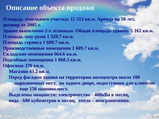 Описание объекта продажи
Площадь земельного участка: 11 513 кв.м. Аренда на 50 лет,
договор от 2005 г.
Здание выполнено 2-х этажным. Общая площадь здания: 5 162 кв.м.
Площадь шоу-рума 1 328.7 кв.м.
Площадь сервиса 1 609.7 кв.м.
Производственные помещения 1 609.7 кв.м.
Складские помещения 664.6 кв.м.
Подсобные помещения 1 068.3 кв.м.
Офисные 370 кв.м.
Магазин 43.2 кв.м.
Перед фасадом здания на территории автоцентра около 100
парковочных мест, на заднем дворе, недоступном для клиентов
еще 150 машино-мест.
Выделены мощности: электричество - 400кВа в месяц,
вода - 600 кубометров в месяц, тепло – неограниченно.
 