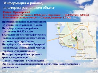 Информация о районе,
в котором расположен объект
Район: Приморский
Его площадь составляет 109,87 км². Население — 544 032 чел. (2015г.)
Ближайшая станция метро – «Старая Деревня» 1.7 км.
Приморский район является одним
из крупнейших районов Санкт-
Петербурга, площадь района
составляет 109,87 кв. км.
Благодаря своему географическому
положению район занимает особое
место в структуре Санкт-
Петербурга. Он является буферной
зоной между центральной частью
города и курортной зоной.
По территории района проходит
трасса, соединяющая
Санкт-Петербург с Финляндией.
Это также лидирующий район по количеству новых застроек и
рождаемости.
 