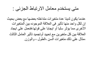 ‫الجزئى‬ ‫االرتباط‬ ‫معامل‬ ‫يستخدم‬ ‫متى‬:
‫بحيث‬ ‫بعض‬ ‫مع‬ ‫بعضها‬ ‫متداخله‬ ‫متغيرات‬ ‫عدة‬ ‫لدينا‬ ‫يكون‬ ‫عندما‬
‫المتغيرات‬ ‫بين‬ ‫الموجوده‬ ‫العالقة‬ ‫فى‬ ‫تأثير‬ ‫منها‬ ‫واحد‬ ‫لكل‬ ‫إن‬
‫ايجاد‬ ‫على‬ ‫قوتها،فنعمل‬ ‫على‬ ‫ايجابا‬ ‫أو‬ ‫سلبا‬ ‫يؤثر‬ ‫مما‬ ‫األخرى‬
‫الث‬ ‫العامل‬ ‫تأثير‬ ‫أوتجميد‬ ‫تحييد‬ ‫مع‬ ‫متغيرين‬ ‫كل‬ ‫بين‬ ‫العالقة‬‫الث‬
‫والوزن‬ ، ‫،الطول‬ ‫السن‬ ‫متغيرات‬ ‫ذلك‬ ‫على‬ ‫،مثال‬.
 