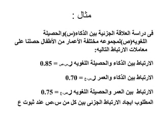 ‫مثال‬:
‫الذكاء‬ ‫بين‬ ‫الجزئية‬ ‫العالقة‬ ‫دراسة‬ ‫فى‬(‫س‬)‫والحصيلة‬
‫اللغويه‬(‫ص‬)‫على‬ ‫حصلنا‬ ‫األطفال‬ ‫من‬ ‫األعمار‬ ‫مختلفة‬ ‫لمجموعه‬
‫التاليه‬ ‫االرتباط‬ ‫معامالت‬:
‫اللغويه‬ ‫والحصيلة‬ ‫الذكاء‬ ‫بين‬ ‫االرتباط‬‫ر‬‫س،ص‬=0.85
‫والعمر‬ ‫الذكاء‬ ‫بين‬ ‫االرتباط‬‫ر‬‫س،ع‬=0.70
‫اللغويه‬ ‫والحصيلة‬ ‫العمر‬ ‫بين‬ ‫االرتباط‬‫ر‬‫ص،ع‬=0.75
‫ع‬ ‫ثبوت‬ ‫عند‬ ‫س،ص‬ ‫من‬ ‫كل‬ ‫بين‬ ‫الجزئى‬ ‫االرتباط‬ ‫ايجاد‬ ‫المطلوب‬
 