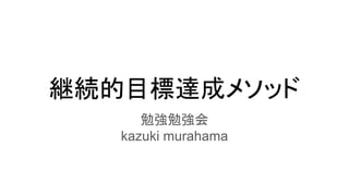 継続的目標達成メソッド
勉強勉強会
kazuki murahama
 