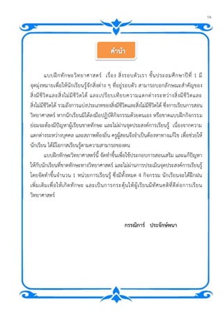16
แบบฝึกทักษะวิทยาศาสตร์ เรื่อง สิ่งรอบตัวเรา ชั้นประถมศึกษาปีที่ 1 มี
จุดมุ่งหมายเพื่อให้นักเรียนรู้จักสิ่งต่าง ๆ ที่อยู่รอบตัว สามารถบอกลักษณะสาคัญของ
สิ่งมีชีวิตและสิ่งไม่มีชีวิตได้ และเปรียบเทียบความแตกต่างระหว่างสิ่งมีชีวิตและ
สิ่งไม่มีชีวิตได้ รวมถึงการแบ่งประเภทของสิ่งมีชีวิตและสิ่งไม่มีชีวิตได้ ซึ่งการเรียนการสอน
วิทยาศาสตร์ หากนักเรียนมิได้ลงมือปฏิบัติกิจกรรมด้วยตนเอง หรือขาดแบบฝึกกิจกรรม
ย่อมจะต้องมีปัญหาผู้เรียนขาดทักษะ และไม่ผ่านจุดประสงค์การเรียนรู้ เนื่องจากความ
แตกต่างระหว่างบุคคล และสภาพท้องถิ่น ครูผู้สอนจึงจาเป็นต้องหาทางแก้ไข เพื่อช่วยให้
นักเรียน ได้มีโอกาสเรียนรู้ตามความสามารถของตน
แบบฝึกทักษะวิทยาศาสตร์นี้ จัดทาขึ้นเพื่อใช้ประกอบการสอนเสริม และแก้ปัญหา
ให้กับนักเรียนที่ขาดทักษะทางวิทยาศาสตร์ และไม่ผ่านการประเมินจุดประสงค์การเรียนรู้
โดยจัดทาขึ้นจานวน 1 หน่วยการเรียนรู้ ซึ่งมีทั้งหมด 4 กิจกรรม นักเรียนจะได้ฝึกฝน
เพิ่มเติมเพื่อให้เกิดทักษะ และเป็นการกระตุ้นให้ผู้เรียนมีทัศนคติที่ดีต่อการเรียน
วิทยาศาสตร์
กรรณิการ์ ประจักษ์พนา
 