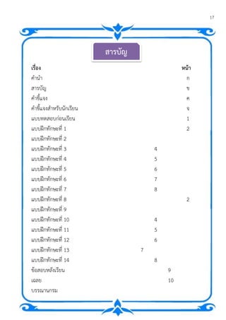 17
เรื่อง หน้า
คานา ก
สารบัญ ข
คาชี้แจง ค
คาชี้แจงสาหรับนักเรียน จ
แบบทดสอบก่อนเรียน 1
แบบฝึกทักษะที่ 1 2
แบบฝึกทักษะที่ 2
แบบฝึกทักษะที่ 3 4
แบบฝึกทักษะที่ 4 5
แบบฝึกทักษะที่ 5 6
แบบฝึกทักษะที่ 6 7
แบบฝึกทักษะที่ 7 8
แบบฝึกทักษะที่ 8 2
แบบฝึกทักษะที่ 9
แบบฝึกทักษะที่ 10 4
แบบฝึกทักษะที่ 11 5
แบบฝึกทักษะที่ 12 6
แบบฝึกทักษะที่ 13 7
แบบฝึกทักษะที่ 14 8
ข้อสอบหลังเรียน 9
เฉลย 10
บรรณานุกรม
สารบัญ
 