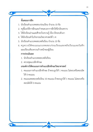 19
แบบฝึกทักษะกระบวนการทางวิทยาศาสตร์ ทักษะการจาแนก ชุดที่ 1
ขั้นตอนการฝึก
1. นักเรียนทาแบบทดสอบก่อนเรียน จานวน 10 ข้อ
2. ครูชี้แจงวิธีการฝึกและกาหนดเวลาการฝึกให้นักเรียนทราบ
3. ให้นักเรียนอ่านและศึกษาใบความรู้ เรื่อง สิ่งรอบตัวเรา
4. ให้นักเรียนทาใบกิจกรรมวิทยาศาสตร์ที่ 1-4
5. นักเรียนทาแบบทดสอบหลังเรียน จานวน 10 ข้อ
6. ครูตรวจให้คะแนนแบบทดสอบก่อนเรียนและหลังเรียนและบันทึก
ผลเปรียบเทียบความก้าวหน้าของผู้เรียน
การประเมินผล
1. นักเรียนทาแบบทดสอบหลังเรียน
2. ตรวจชุดแบบฝึกทักษะ
เกณฑ์การให้คะแนนการทาแบบฝึกทักษะวิทยาศาสตร์
1. คะแนนการทาแบบฝึกทักษะ ถ้าตอบถูกให้ 1 คะแนน ไม่ตอบหรือตอบผิด
ให้ 0 คะแนน
2. คะแนนทดสอบหลังเรียน 10 คะแนน ถ้าตอบถูกให้ 1 คะแนน ไม่ตอบหรือ
ตอบผิดให้ 0 คะแนน
 