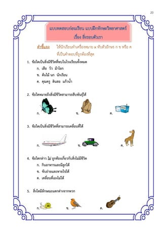 20
ให้นักเรียนจาแนกประเภทของกระดาษสีที่กาหนดให้ และปฏิบัติตามรายการปฏิบัติแล้วตอบคาถาม
1. ข้อใดเป็นสิ่งมีชีวิตที่พบในโรงเรียนทั้งหมด
ก. เสือ วัว ม้าโยก
ข. ต้นไม้ นก นักเรียน
ค. คุณครู ดินสอ แก้วน้า
2. ข้อใดหมายถึงสิ่งมีชีวิตสามารถสืบพันธุ์ได้
ก. ข. ค.
3. ข้อใดเป็นสิ่งมีชีวิตที่สามารถเคลื่อนที่ได้
ก. ข. ค.
4. ข้อใดกล่าว ไม่ ถูกต้องเกี่ยวกับสิ่งไม่มีชีวิต
ก. กินอาหารและมีลูกได้
ข. ขับถ่ายและหายใจได้
ค. เคลื่อนที่เองไม่ได้
5. สิ่งใดมีลักษณะแตกต่างจากพวก
ก. ข. ค.
 