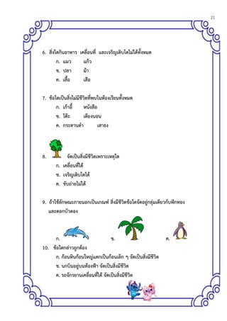 21
6. สิ่งใดกินอาหาร เคลื่อนที่ และเจริญเติบโตไม่ได้ทั้งหมด
ก. แมว แก้ว
ข. ปลา ม้า
ค. เสื้อ เสือ
7. ข้อใดเป็นสิ่งไม่มีชีวิตที่พบในห้องเรียนทั้งหมด
ก. เก้าอี้ หนังสือ
ข. โต๊ะ เตียงนอน
ค. กระดานดา เสาธง
8. จัดเป็นสิ่งมีชีวิตเพราะเหตุใด
ก. เคลื่อนที่ได้
ข. เจริญเติบโตได้
ค. ขับถ่ายไม่ได้
9. ถ้าใช้ลักษณะภายนอกเป็นเกณฑ์ สิ่งมีชีวิตข้อใดจัดอยู่กลุ่มเดียวกับฟักทอง
และดอกบัวตอง
ก. ข. ค.
10. ข้อใดกล่าวถูกต้อง
ก. ก้อนหินก้อนใหญ่แตกเป็นก้อนเล็ก ๆ จัดเป็นสิ่งมีชีวิต
ข. นกบินอยู่บนท้องฟ้า จัดเป็นสิ่งมีชีวิต
ค. รถจักรยานเคลื่อนที่ได้ จัดเป็นสิ่งมีชีวิต
 