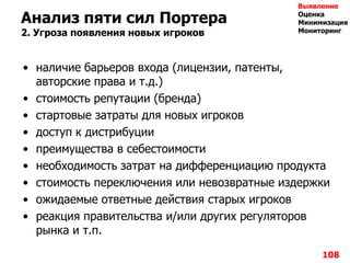 108
Анализ пяти сил Портера
2. Угроза появления новых игроков
• наличие барьеров входа (лицензии, патенты,
авторские права и т.д.)
• стоимость репутации (бренда)
• стартовые затраты для новых игроков
• доступ к дистрибуции
• преимущества в себестоимости
• необходимость затрат на дифференциацию продукта
• стоимость переключения или невозвратные издержки
• ожидаемые ответные действия старых игроков
• реакция правительства и/или других регуляторов
рынка и т.п.
Выявление
Оценка
Минимизация
Мониторинг
 