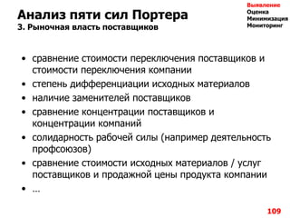 109
Анализ пяти сил Портера
3. Рыночная власть поставщиков
• сравнение стоимости переключения поставщиков и
стоимости переключения компании
• степень дифференциации исходных материалов
• наличие заменителей поставщиков
• сравнение концентрации поставщиков и
концентрации компаний
• солидарность рабочей силы (например деятельность
профсоюзов)
• сравнение стоимости исходных материалов / услуг
поставщиков и продажной цены продукта компании
• …
Выявление
Оценка
Минимизация
Мониторинг
 