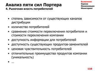 110
Анализ пяти сил Портера
4. Рыночная власть потребителей
• степень зависимости от существующих каналов
дистрибуции
• количество потребителей
• сравнение стоимости переключения потребителя и
стоимости переключения компании
• доступность информации для потребителей
• доступность существующих продуктов-заменителей
• ценовая чувствительность потребителей
• отличительные преимущества продуктов компании
(уникальность)
• …
Выявление
Оценка
Минимизация
Мониторинг
 