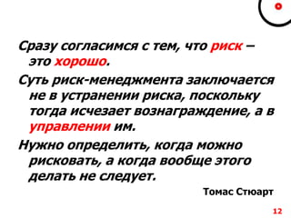 Сразу согласимся с тем, что риск –
это хорошо.
Суть риск-менеджмента заключается
не в устранении риска, поскольку
тогда исчезает вознаграждение, а в
управлении им.
Нужно определить, когда можно
рисковать, а когда вообще этого
делать не следует.
Томас Стюарт
12
 