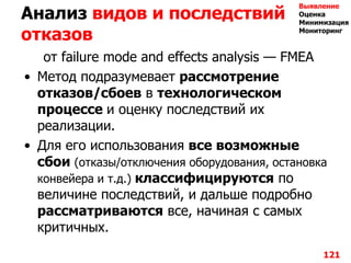 Анализ видов и последствий
отказов
от failure mode and effects analysis — FMEA
• Метод подразумевает рассмотрение
отказов/cбоев в технологическом
процессе и оценку последствий их
реализации.
• Для его использования все возможные
сбои (отказы/отключения оборудования, остановка
конвейера и т.д.) классифицируются по
величине последствий, и дальше подробно
рассматриваются все, начиная с самых
критичных.
121
Выявление
Оценка
Минимизация
Мониторинг
 