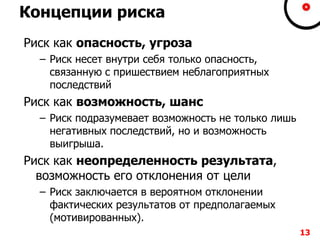 Концепции риска
Риск как опасность, угроза
– Риск несет внутри себя только опасность,
связанную с пришествием неблагоприятных
последствий
Риск как возможность, шанс
– Риск подразумевает возможность не только лишь
негативных последствий, но и возможность
выигрыша.
Риск как неопределенность результата,
возможность его отклонения от цели
– Риск заключается в вероятном отклонении
фактических результатов от предполагаемых
(мотивированных).
13
 