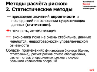 Методы расчѐта рисков:
2. Статистические методы
— присвоение значений вероятности и
последствий на основании существующих
данных (статистики).
+: точность, автоматизация
--: экономика пока не очень стабильна, данные
меняются, недостоверности управленческой
отчетности
Области применения: финансовые бизнесы (банки,
страхование), расчет рисков отказа оборудования,
расчет потерь операционных рисков в случае
большого количества операций
136
Выявление
Оценка
Минимизация
Мониторинг
 