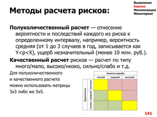 Методы расчета рисков:
Полуколичественный расчет — отнесение
вероятности и последствий каждого из риска к
определенному интервалу, например, вероятность
средняя (от 1 до 3 случаев в год, записывается как
Y<p<X), ущерб незначительный (менее 10 млн. руб.).
Качественный расчет рисков — расчет по типу
много/мало, высоко/низко, сильно/слабо и т.д.
Для полуколичественного
и качественного расчета
можно использовать матрицы
3х3 либо же 5х5.
141
Выявление
Оценка
Минимизация
Мониторинг
 
