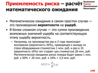 Приемлемость риска – расчѐт
математического ожидания
• Математическое ожидание в самом простом случае —
это произведение вероятности на ущерб.
• В более сложном случае — это сумма произведения
возможных значений ущерба на соответствующую
этому ущербу вероятность.
– Например, на производстве раз в 2 года происходит
возгорание (вероятность 50%), приводящее к выходу из
строя оборудования стоимостью 1 млн. руб. и раз в 10
(вероятность 10%) лет сгорает цех стоимостью 20 млн. руб.
Математическое ожидание риска пожара будет равно 1 млн.
руб. х 50% + 20 млн. руб. х 10% = 2,5 млн. руб.
149
Выявление
Оценка
Минимизация
Мониторинг
 