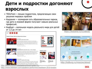 Дети и подростки догоняют
взрослых
• TEDxTeen – лекции подростков, предлагающих свои
решения мировых проблем
• Кидзания — всемирная сеть образовательных парков,
где дети в игровой форме получают навыки реальных
профессий.
• КидБург – маленькая модель реального мира для детей
от 1,5 до 14 лет
161
http://kidburg.ru/moscow/about/
https://kidzania.ru/ru/about/
http://www.ted.com/playlists/129/ted_under_20
http://www.tedxteen.com/speakers-performers/tedxteen-2016-london
 