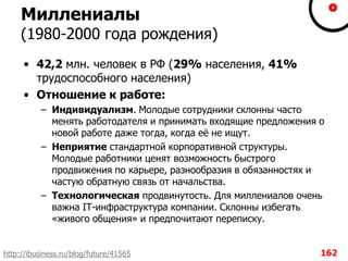 Миллениалы
(1980-2000 года рождения)
• 42,2 млн. человек в РФ (29% населения, 41%
трудоспособного населения)
• Отношение к работе:
– Индивидуализм. Молодые сотрудники склонны часто
менять работодателя и принимать входящие предложения о
новой работе даже тогда, когда еѐ не ищут.
– Неприятие стандартной корпоративной структуры.
Молодые работники ценят возможность быстрого
продвижения по карьере, разнообразия в обязанностях и
частую обратную связь от начальства.
– Технологическая продвинутость. Для миллениалов очень
важна IT-инфраструктура компании. Склонны избегать
«живого общения» и предпочитают переписку.
162http://ibusiness.ru/blog/future/41565
 