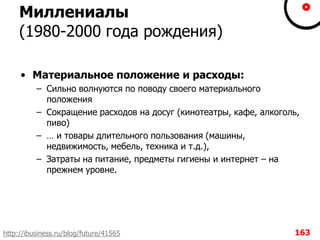 Миллениалы
(1980-2000 года рождения)
• Материальное положение и расходы:
– Сильно волнуются по поводу своего материального
положения
– Сокращение расходов на досуг (кинотеатры, кафе, алкоголь,
пиво)
– … и товары длительного пользования (машины,
недвижимость, мебель, техника и т.д.),
– Затраты на питание, предметы гигиены и интернет – на
прежнем уровне.
163http://ibusiness.ru/blog/future/41565
 