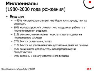 Миллениалы
(1980-2000 года рождения)
• Будущее
– > 90% миллениалов считает, что будут жить лучше, чем их
родители.
– 19% молодых россиян считают, что продолжат работать в
послепенсионном возрасте.
– 81% считают, что им может перестать хватать денег на
повседневные расходы
– 57% боятся оказаться в долгах
– 61% боится не успеть накопить достаточно денег на пенсию
– 55% занимаются дополнительным образованием и
саморазвитием
– 59% склонны к началу собственного бизнеса
164http://ibusiness.ru/blog/future/41565
 