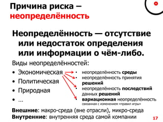 Причина риска –
неопределѐнность
Неопределѐнность — отсутствие
или недостаток определения
или информации о чѐм-либо.
Виды неопределѐнностей:
• Экономическая
• Политическая
• Природная
• …
17
• неопределѐнность среды
• неопределѐнность принятия
решений
• неопределѐнность последствий
данных решений
• вариационная неопределѐнность
связанная с изменением «правил игры»
Внешние: макро-среда (вне отрасли), микро-среда
Внутренние: внутренняя среда самой компании
 