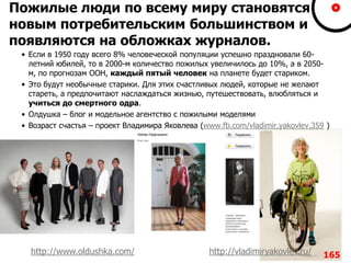 Пожилые люди по всему миру становятся
новым потребительским большинством и
появляются на обложках журналов.
• Если в 1950 году всего 8% человеческой популяции успешно праздновали 60-
летний юбилей, то в 2000-м количество пожилых увеличилось до 10%, а в 2050-
м, по прогнозам ООН, каждый пятый человек на планете будет стариком.
• Это будут необычные старики. Для этих счастливых людей, которые не желают
стареть, а предпочитают наслаждаться жизнью, путешествовать, влюбляться и
учиться до смертного одра.
• Олдушка – блог и модельное агентство с пожилыми моделями
• Возраст счастья – проект Владимира Яковлева (www.fb.com/vladimir.yakovlev.359 )
165http://www.oldushka.com/ http://vladimiryakovlev.ru/
 