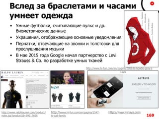 Вслед за браслетами и часами
умнеет одежда
• Умные футболки, считывающие пульс и др.
биометрические данные
• Украшения, отображающие основные уведомления
• Перчатки, отвечающие на звонки и толстовки для
прослушивания музыки
• В мае 2015 года Google начал партнерство с Levi
Strauss & Co. по разработке умных тканей
169
http://www.ralphlauren.com/product/i
ndex.jsp?productId=69917696
http://www.vinaya.comhttp://www.hi-fun.com/en/pagina/1547-
hi-call-family
http://www.hi-fun.com/en/pagina/2069-hi-hoodie-grey-s
 