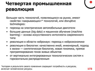 Четвертая промышленная
революция
Большая часть технологий, появляющихся на рынке, имеют
свойство «закрывающих»* технологий, или disruptive
technologies:
• переход на электрические автомобильные двигатели
• большие данные (big data) и машинное обучение (machine
learning) – основа искусственного интеллекта современного
типа
• революция в области нейронаук: переход к нейроэкономике
• революция в биологии: качественно иной, инженерный, подход
к жизни — синтетическая биология, новая геномика, прямое
программирование генов живых объектов
• от вертикально интегрированных технологических систем к
горизонтально распределенным
173
*которая в результате своего появления сокращает потребность в ресурсах,
включая человеческие ресурсы.
 