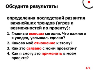 Обсудите результаты
определения последствий развития
важнейших трендов (угроз и
возможностей по проекту):
1. Главные выводы сегодня. Что важного
я увидел, услышал, сделал?
2. Каково моѐ отношение к этому?
3. Как это связано с моим проектом?
4. Как я смогу это применить в моѐм
проекте?
176
 