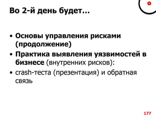 Во 2-й день будет…
• Основы управления рисками
(продолжение)
• Практика выявления уязвимостей в
бизнесе (внутренних рисков):
• crash-теста (презентация) и обратная
связь
177
 