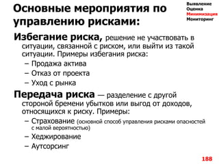 Основные мероприятия по
управлению рисками:
Избегание риска, решение не участвовать в
ситуации, связанной с риском, или выйти из такой
ситуации. Примеры избегания риска:
– Продажа актива
– Отказ от проекта
– Уход с рынка
Передача риска — разделение с другой
стороной бремени убытков или выгод от доходов,
относящихся к риску. Примеры:
– Страхование (основной способ управления рисками опасностей
с малой вероятностью)
– Хеджирование
– Аутсорсинг
188
Выявление
Оценка
Минимизация
Мониторинг
 