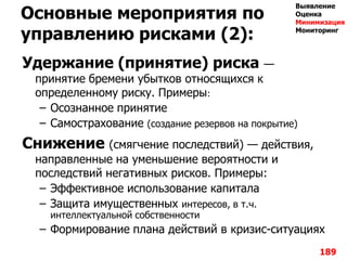 Основные мероприятия по
управлению рисками (2):
Удержание (принятие) риска —
принятие бремени убытков относящихся к
определенному риску. Примеры:
– Осознанное принятие
– Самострахование (создание резервов на покрытие)
Снижение (смягчение последствий) — действия,
направленные на уменьшение вероятности и
последствий негативных рисков. Примеры:
– Эффективное использование капитала
– Защита имущественных интересов, в т.ч.
интеллектуальной собственности
– Формирование плана действий в кризис-ситуациях
189
Выявление
Оценка
Минимизация
Мониторинг
 
