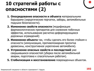 10 стратегий работы с
опасностями (2)
1. Опосредование опасности и объекта материальными
барьерами (хирургические перчатки, заборы, автомобильные
подушки безопасности).
2. Изменение свойств опасности (модификация
фармакологических препаратов для снижения побочных
эффектов, использование расчетно-деформирующихся
дорожных ограждений)
3. Изменение объекта так, чтобы сделать его более стойким к
опасности (иммунизация, противопожарная пропитка
древесины, конструктивное укрепление автомобиля).
4. Устранение опасных свойств и последствий уже
свершившихся опасностей (уборка после автомобильной
аварии, подготовка к спасательным работам).
5. Стабилизация и восстановление поврежденных объектов.
192Американский специалист в области страхования У. Хадцон.
 